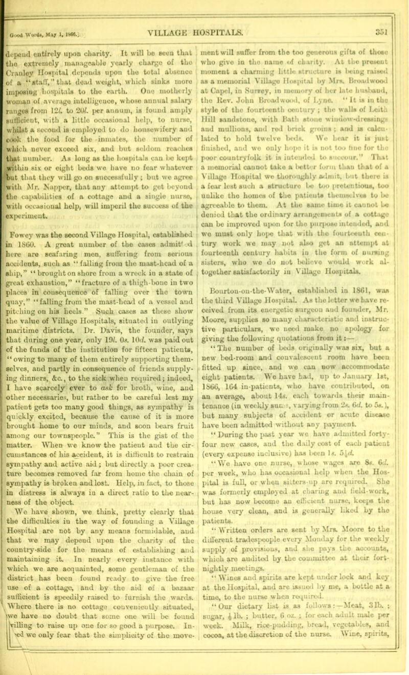 depeud entirely upon charity. It will be seen that the extremely manageable yearly charge of the Cranley Hospital depends upon the total absenoe of a “»tafr,” that dead weight, which sink* more imposing hospitals to the earth. One motherly woman of average iutolligcuee, whoso annual salary ranges from 121. to 2Ol. per annum, is found amply sufficient, with a little occasional help, to nurse, whilst a sccoud is employed to do housewifery and cook tho food for the • inmates, the number of •Which uover exceed six, and but seldom reaches that number. As long as the hospitals can l>c kept witliiu six or oight beds wo have no fear whatever rout that they will go on successfully ; but we agree with Mr. tapper, that any attempt to get beyond |the capabilities of a cottage and u single nurse, . with occasional help, will imperil the success of the ’experiment. I Fowey was tho second Village Hospital, established In 1S60. A great number of the cases admit4 d . there are seafaring mon, suffering from serious J accideuts, such as “ falling from the mast-head of a ship,” “ brought on shore from a wreck in a state of i great exhaustion,” “fracture of a thigh-bone in two places in cousequcnco of falling over the town quay,” “falling from the mast-head of a vessel and pitching on his heels .” Such cases as these show the value of Village Hospitals, situated iu outlying maritime districts. Dr. Davis, the founder, says ; that during one year, only 19/. 0*. 10d. was paid out of the funds of the institution for fifteen patients, “owing to many of them entirely supporting them- selves, and partly in consequence of friends supply- ing dinners, &c., to the sick wheu required; indeed, I have scarcely ever to ask for broth, wine, and I other necessaries, but rather to be careful lest my J patient gets too many good things, os sympathy is I quickly excited, because the cause of it is more I brought home to our minds, and scon bears fruit I among our townspeople. This is the gist of the | matter. When we know the patieut and the cir- I cum stances of his aceideut, it is difficult to restrain sympathy and active aid ; but directly a poor crea- I ture becomes removed far from homo the chain of sympathy is brokeu and lost. Help, in fact, to those in distress is always in a direct ratio to the near- ness of the object. We have shown, we think, pretty clearly that the difficulties iu the way of fouuding a Village I Hospital are not by any means formidable, aud that we may depeud upon the charity of the country-side for the means of establishing and maintaining it. Iu nearly every instance with which we are acquainted, some gentleman of the district has been found ready to give the free use of a cottage, aud by the aid o: a bazaar J sufficient is speedily raised to furnish the wards. Where there is no cottage conveniently situated, Jwe have uo doubt that some one will be found j rilling to raise up one for so good a purpose. In- >ed we only fear that the simplicity of the move- ment will suffer from the too generous gifts of those who givo in tho name of chanty. At the present moment a charming little structure is U-ing raised as a memorial Village Hospital by Mr*. Brood wood at Cnpcl, in Surrey, in muiuory of her late hunluiml, tho Kcv. John Broadwo*xl, of i.ync. “ It is iu the style of the fourteenth century ; tho walls of Ixith Hill sandstone, with Bath stone window-dressings aud mullions, aud rod bnck groins ; and is calcu- lated to hold twelve IhmIs. Wo hear it is just , finished, and we only hope it is not too fine for tho | poor countryfolk it in iutcudod to succour.” That ( a memorial cannot tako a l>ett<T form than that of a ■ V illage Hospital we thoroughly admit, but there is i a fear lest such a structure be too pretentious, too , uulike tho homes of tho patients themselves to be agreeable to them. At the same timo it cannot be j denied that the ordinary arrangements of a cottage can be improved upon for tho pnrjH»se intended, and wo must only hope that witii the fourteenth cen- tury work we may not also get an attempt at fourteenth ceutury habits in the form of uurning sisters, who we do not l>clicvo would work al- together satisfactorily iu Village Hospitals. Bourtou-ou-the-Water, established in 1861, was the third Village Hospital. As the fi tter wc have re- ceived from its energetic surgeou aud founder, Mr. Moore, supplies so mauy characteristic and instruc- tive particulars, wc need make no apology for giving the following quotations from it:— “The number of beds originally was six, but a new bed-room and convalescent room have Lecu f fitted, up since, and we can now accommodate eight patients. Wo have hail, up to January 1st, 1S66, 1G4 in-patients, who have contributed, on an average, about 14s. each towards their main- tenance (in weekly sun . varying from 2*. 6</. to 5s.), but many subjects of accident or acute disease ; have been admitted without any payment. “ During tho i>ast year we have admitted forty- four new cases, and the daily cost of each patieut (every expeuso inclusive) has been 1/r. 5 [d. “We have one nurse, whose wages arc 8*. 6d. per week, who has occasional help when the Hos- pital is full, or when si iters-up are required. She was formerly employed at charing aud field-work, but has now become au efficient nurse, kcej® the house very clcau, and is generally liked by the patients. “ Written orders are sent by Mrs. Moore to the different tradespeople every Monday for the weekly supply of provisions, and she pays the accounts, which are audited by the committee at their fort- nightly meetings. “ Wines and spirits are kept under lock and key at the Hospital, and are issued by me, a bottle at a time, to the nurse when required. “Our dietary list is as follows: — Meat, 31b. ; sugar, 4 lb. ; butter, 6 oz. ; for each adult male per week. Milk, rice-pudding, bread, vegetables, and cocoa, at the discretion of the nurse. Wine, spirits.