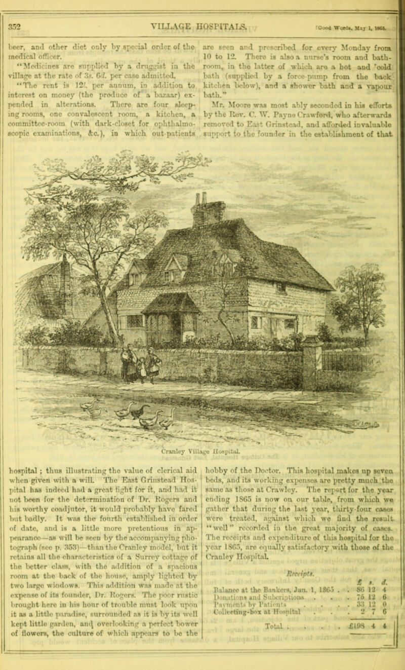 1>eer, and other diet only by spe ial order of the medical officer. “Medicines arc supplied by a druggist in the village at the rate of 3s. 6d. per case admitted. “The rent is 12'. per annum, in addition to interest on money (the produce of a bazaar) ex- pended in alterations. There are four sleep- ing rooms, one convalescent room, a kitchen, a committee-room (with dark-closet for ophthalmo- scopic examinations, &c.), in which out patients are seen and prescribed for every Monday from. 10 to 12. There is also a nurse’s room and bath- room, in the latter of which are a hot and ’oold bath (supplied by a force pump from the back I kitchen below), and a shower bath and a vapour bath.” Mr. Moore was most ably seconded in his efforts by the Roy. C. W. Payne Crawford, who afterwards removed to East Grinstead, and afforded invaluable support to the founder in the establishment of that Cranlcy Village Hospital. hospital ; thus illustrating the value of clerical aid when given with a wilL 'The East Grinstead Hos- pital has indeed had a great fight for it, and had it not been for the determination of Dr. Rogers and his worthy coadjutor, it would probably have fared ' but lxidly. It was the fourth established in order of date, and is a little more pretentious in ap- pearance—as will be seen by the accompanying pho- i tograph (sec p. 353)—than the Cranlcy model, but it retains all the characteristics of a Surrey cottage of ^ the letter class, with the addition of a spacious room at the back of the house, amply lighted by ' two largo windows. This addition was made at the expense of its founder. Dr. Rogers. The poor rustic brought here in his hour of trouble must look upon it os a little paradise, surrounded as it is by its well of llowcrs, the culture of which appears to be the hobby of the Doctor. This hospital makes up seveu j beds, and its working expenses are pretty much the same as those at Crawley. The report for the year ending 1S65 is now on our talde, from which we gather that during the last year, thirty-four cases were treated, against which we find the result “well” recorded in the great majority of cases. [ The receipts and expenditure of this hospital for the year 1SC5, arc equally satisfactory with those of the Cranley Hospital Rrcnpta. balance at the Bankers, Jan. 1, 1865 . Donations and Subcriptiona Pnvmdttw by Patients Collceting-bnx ftt Hospital £ $. d. 80 12 4 76 12 6 I 33 12 0 I 2 7 6