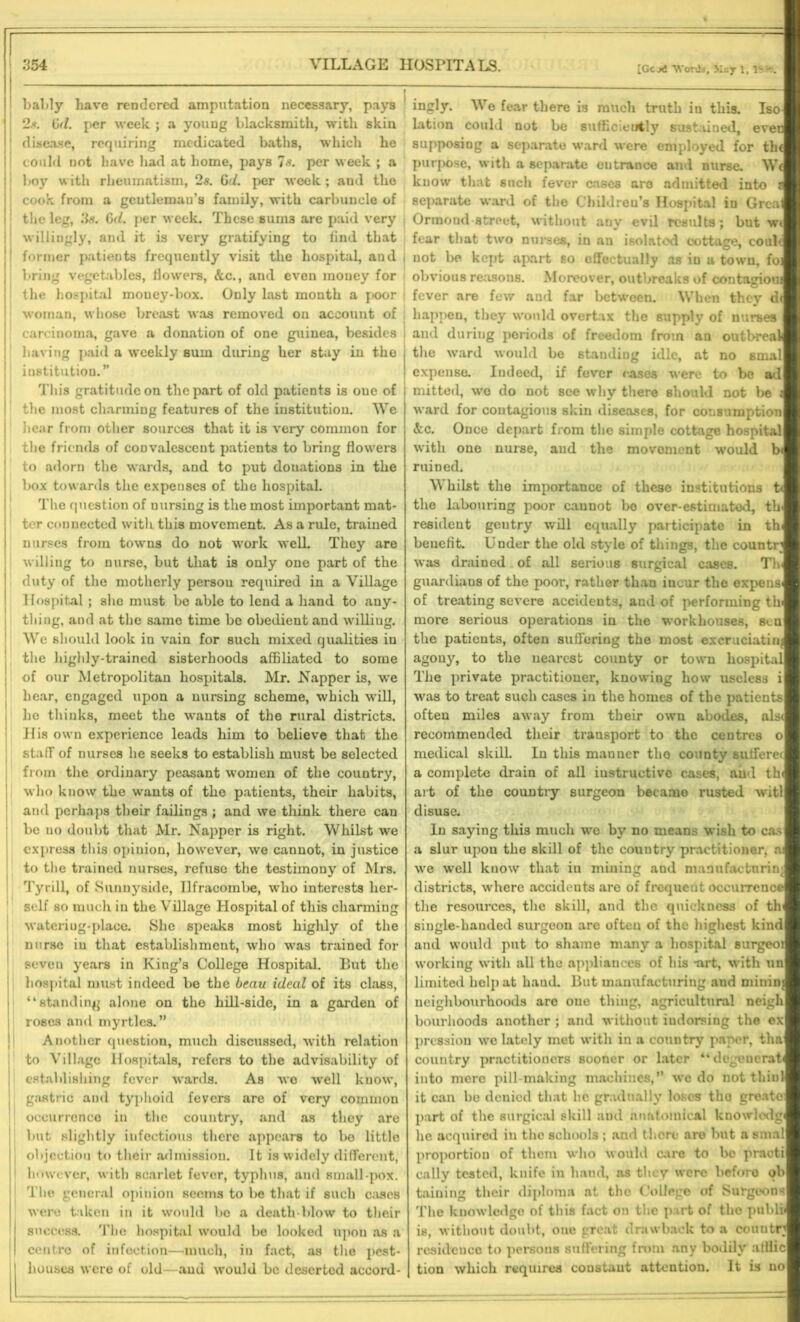 [Gc j6 Words, 3icy 1, 1 -. bably have rendered amputation necessary, pays 1 ; 2s. Gd. per week ; a young blacksmith, with skin disease, requiring medicated baths, which he could not have had at home, pays Is. per week ; a boy with rheumatism, 2s. Gd. per week ; and the i cook from a gentleman’s family, with carbuncle of the leg, 3s. Gd. per week. These sums are paid very | willingly, and it is very gratifying to find that 1 former patients frequently visit the hospital, and bring vegetables, flowers, &c., and even money for the hospital mouey-box. Only last month a poor woman, whose breast was removed on account of carcinoma, gave a donation of one guinea, besides i having paid a weekly sum during her stay in the , institution.” This gratitude on the part of old patients is oue of j the most charming features of the institution. We hear from other sources that it is very common for the friends of convalescent patients to bring flowers to adorn the wards, and to put donations in the box towards the expenses of the hospital. The question of nursing is the most important mat- ter connected with this movement. As a rule, trained nurses from towns do not work well. They are willing to nurse, but that is only one part of the duty of the motherly persou required in a Village Hospital ; she must be able to lend a hand to any- thing, and at the same time be obedient and willing. We should look in vain for such mixed qualities in the highly-trained sisterhoods affiliated to some of our Metropolitan hospitals. Mr. Napper is, we hear, engaged upon a nursing scheme, which will, he thinks, meet the wants of the rural districts. His own experience leads him to believe that the staff of nurses he seeks to establish must be selected from the ordinary peasant women of the country, who know the wants of the patients, their habits, and perhaps their failings ; and we think there can be no doubt that Mr. Napper is right. Whilst we express this opinion, however, we cannot, in justice to the trained nurses, refuse the testimony of Mrs. Tyrill, of Sunnyside, Ilfracombe, who interests her- self so much in the Village Hospital of this charming wateriug-place. She speaks most highly of the nurse in that establishment, who was trained for seven years in King’s College Hospital. But the hospital must indeed be the beau ideal of its class, “standing alone on the hill-side, in a garden of roses and myrtles.” Another question, much discussed, with relation to Village Hospitals, refers to the advisability of establishing fever wards. As wo well know, gastric and typhoid fevers are of very common occurrence in the country, and as they are but slightly infectious there appears to bo little J objection to their admission. It is widely different, 1 however, with scarlet fever, typhus, and small-pox. The general opinion seems to be that if such c;iscs were taken in it would bo a death-blow to their success. The hospital would be looked upon as a | centre of infection—much, in fact, as the pest- I houses were of old—and would be deserted accord- ingly. We fear there is much truth iu this. Iso lation could not be sufficiently sustained, ever supposing a separate ward were employed for the purpose, with a separate eutrance and nurse. We know that such fever cases are admitted into i separate ward of the Children’s Hospital in Grcal Ormond street, without any evil results; but wt fear that two nurses, in an isolated cottage, conic not be kept apart so effectually as in a town, foj obvious re;isons. Moreover, outbreaks of contagioui fever are few and far between. When they d< happen, they would overtax the supply of nurses and during periods of freedom from an outbreak the ward would be standing idle, at no smal expense. Indeed, if fever cases were to be ad mitted, wo do not see why there should not be i ward for contagious skin diseases, for consumption &c. Once depart from the simple cottage hospital with one nurse, and the movement would b< ruined. Whilst the importance of these institutions t< the labouring poor cannot be over-estimated, tb resident gentry will equally participate in th< benefit. Under the old style of things, the country was drained of all serious surgical cases. Tb guardians of the poor, rather than incur the expense of treating severe accidents, and of performing tb more serious operations in the workhouses, sen the patients, often suffering the most excruciating agony, to the nearest county or town hospital The private practitioner, knowing how useless i was to treat such cases iu the homes of the patients often miles away from their own abodes, als< recommended their transport to the centres o medical skill. In this mauner the county sufferet a complete drain of all instructive cases, and th« art of the country surgeon became rusted witl disuse. In saying thi3 much we by no means wish to cas a slur upon the skill of the country practitioner, a we well know that iu mining and manufacturing districts, where accidents are of frequent occurrence the resources, the skill, and the quickness of th single-handed surgeon are often of the highest kind and would put to shame many a hospital surgeoi working with all the appliances of his -art, with nn limited help at hand. But manufacturing and mininj neighbourhoods are oue thing, agricultural neigh bourhoods another ; and without indorsing the ex pressiou we lately met with in a couutry paper, tha country practitioners sooner or later “dcgencrat into mere pill-making machines,” we do not thin 1 it can be denied that lie gradually loses tho greato part of the surgical skill and anatomical knowledg he acquired in the schools ; and there are but a smal proportion of them who would care to be practi cally tested, knife in hand, as they were before ob taiuing their diploma at tho College of Surgeons The knowledge of this fact on the part of tho publi is, without doubt, one great drawback to a couutn residence to persons suffering from any bodily afllic tion which requires coustaut attention. It is no