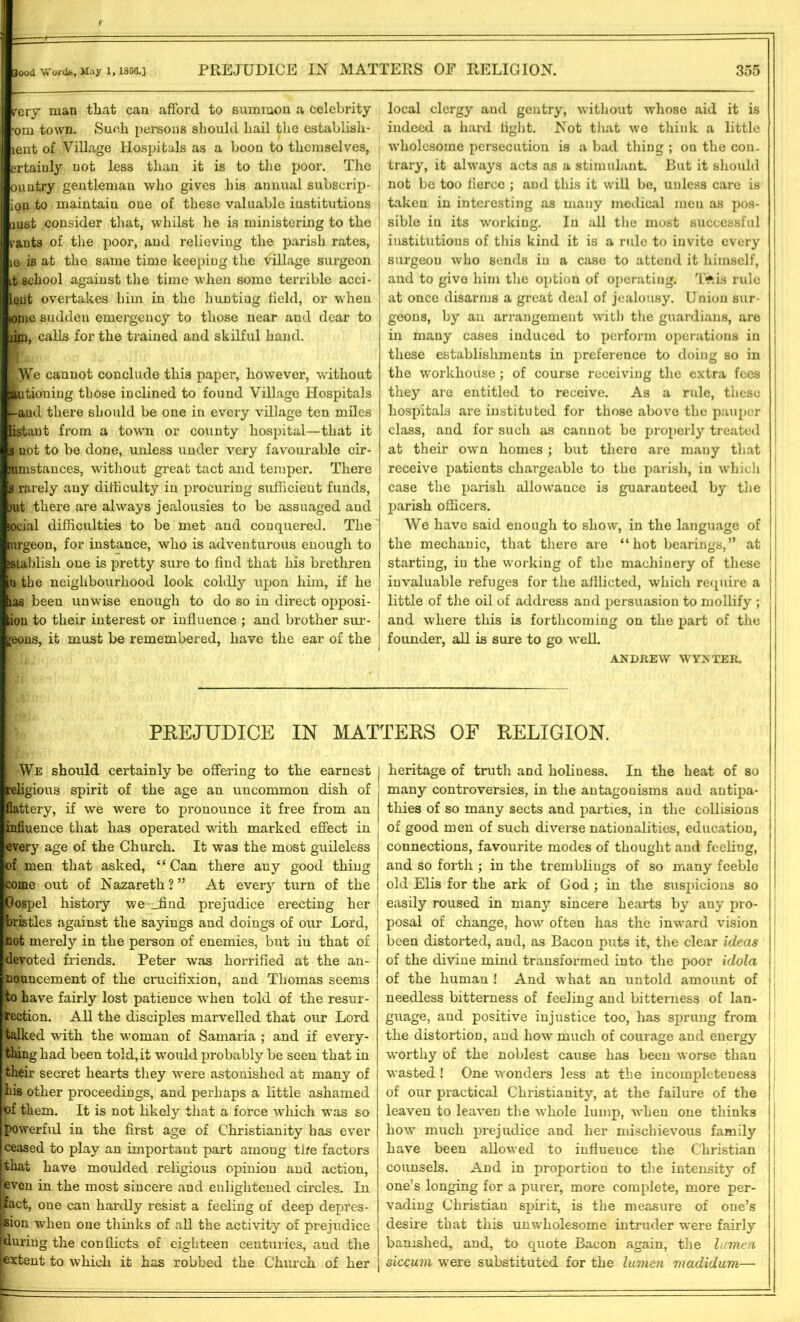 rery man that can afford to summon a celebrity om town. Such persons should hail the establish- lent of Village Hospitals as a boon to themselves, ertaiuly not less than it is to the poor. The ountry gentleman who gives his annual subscrip- ion to maintain one of these valuable institutions j mst consider that, whilst he is ministering to the ants of the poor, and relieving the parish rates, 10 is at the same time keeping the village surgeon it school against the time when some terrible acci- leut overtakes him in the hunting field, or when iome sudden emergency to those near and dear to iiim, calls for the trained and skilful hand. We cannot conclude this paper, however, without |autioning those inclined to found Village Hospitals and there should be one in every village ten miles listant from a town or county hospital—that it i not to be done, unless under very favourable cir- Jbnstances, without great tact and temper. There i rarely any difficulty in procuring sufficient funds, jut there are always jealousies to be assuaged and ocial difficulties to be met and conquered. The urgeon, for instance, who is adventurous enough to istablish one is pretty sure to find that his brethren n the neighbourhood look coldly upon him, if he las been unwise enough to do so in direct opposi- ion to their interest or influence ; and brother sur- geons, it must be remembered, have the ear of the local clergy and gentry, without whose aid it is indeed a hard tight. Not that we think a little wholesome persecution is a bad thing ; on the con- trary, it always acts as a stimulant. But it should not be too fierce ; and this it will be, unless care is taken in interesting as many medical meu as pos- sible in its working. In all the most successful institutions of this kind it is a rule to invite every surgeon who sends in a case to attend it himself, and to give him the option of operating. T*.is rule at once disarms a great deal of jealousy. Union sur- geons, by an arrangement with the guardians, are in many cases induced to perform operations in these establishments in preference to doing so in the workhouse; of course receiving the extra fees they are entitled to receive. As a rule, these hospitals are instituted for those above the pauper class, and for such as cannot be properly treated at their own homes ; but there are many that receive patients chargeable to the parish, in which case the parish allowance is guaranteed by the parish officers. We have said enough to show, in the language of the mechanic, that there are “hot bearings,” at starting, in the working of the machinery of these invaluable refuges for the afflicted, which require a little of the oil of address and persuasion to mollify ; and where this is forthcoming on the part of the founder, all is sure to go welL ANDREW WYN TER. PREJUDICE IN MATTERS OF RELIGION. We should certainly be offering to the earnest eligious spirit of the age an uncommon dish of ■ttery, if we were to pronounce it free from an influence that has operated with marked effect in every age of the Church. It was the most guileless of men that asked, “Can there auy good thing come out of Nazareth?” At every turn of the IGospel history we _find prejudice erecting her gristles against the sayings and doings of our Lord, not merely in the person of enemies, but in that of devoted friends. Peter was horrified at the an- nouncement of the crucifixion, and Thomas seems to have fairly lost patience when told of the resur- rection. All the disciples marvelled that our Lord talked with the woman of Samaria ; and if every- thing had been told,it would probably be seen that in their secret hearts they were astonished at many of his other proceedings, and perhaps a little ashamed of them. It is not likely that a force which was so powerful in the first age of Christianity has ever ceased to play an important part among the factors that have moulded religious opinion and action, even in the most sincere and eulightened circles. In (ifact, one can hardly resist a feeling of deep depres- sion when one thinks of all the activity of prejudice flduring the conflicts of eighteen centuries, and the [extent to which it has robbed the Church of her heritage of truth and holiness. In the heat of so many controversies, in the antagouisms aud antipa- thies of so many sects and parties, in the collisions of good men of such diverse nationalities, education, connections, favourite modes of thought and feeling, and so forth ; in the trembliugs of so many feeble old Elis for the ark of God ; in the suspicions so easily roused in many sincere hearts by auy pro- posal of change, how often has the inward vision been distorted, and, as Bacon puts it, the clear ideas of the divine mind transformed into the poor idola of the human ! And what an untold amount of needless bitterness of feeling and bitterness of lan- guage, aud positive injustice too, has sprung from the distortion, and how much of courage and energy worthy of the noblest cause has been worse than wasted! One wonders less at the incompleteness of our practical Christianity, at the failure of the leaven to leaven the whole lump, when one thinks how much prejudice and her mischievous family have been allowed to influence the Christian counsels. And in proportion to the intensity of one’s longing for a purer, more complete, more per- vading Christian spirit, is the measure of one’s desire that this unwholesome intruder were fairly banished, and, to quote Bacon again, the lumen siccum were substituted for the lumen madidum—