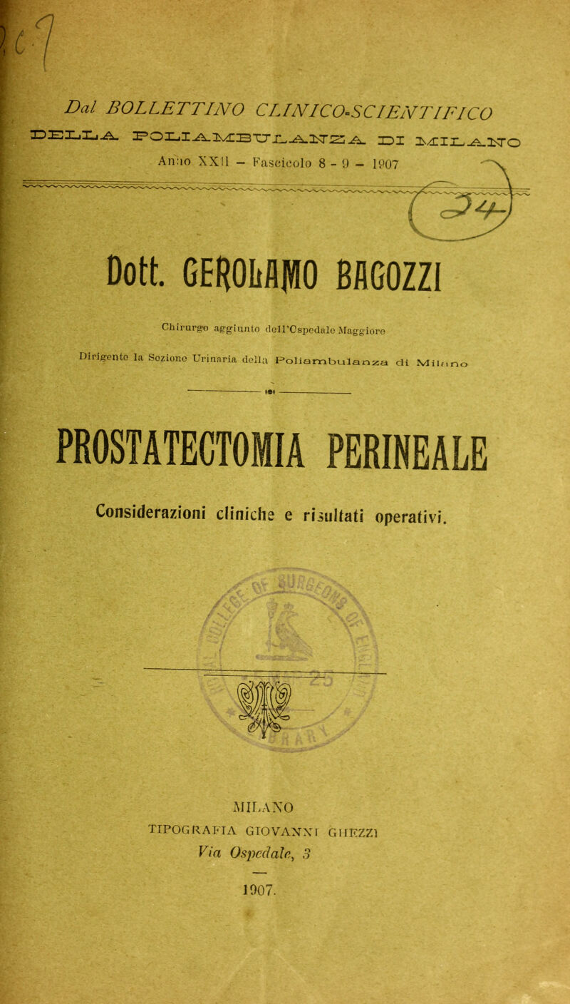 Dal BOLLETTINO CLINICO-SCIENTIFICO DELLA i-A. IDI MIIL^LITO Anao XXII - Fascicolo 8 - 9 - 1907 Dott. GERIMMO BAGOZZI Chirurgo aggiunto dotl’Ospodalo Maggiore Dirigente la Seziono Urinaria della Poliambulanza di Mio,, PROSTATECTOMIA PERINEALE Considerazioni cliniche e risultati operativi. MILANO TIPOGRAFIA GIOVANNI G MEZZI Via Ospedale, 3 1007.