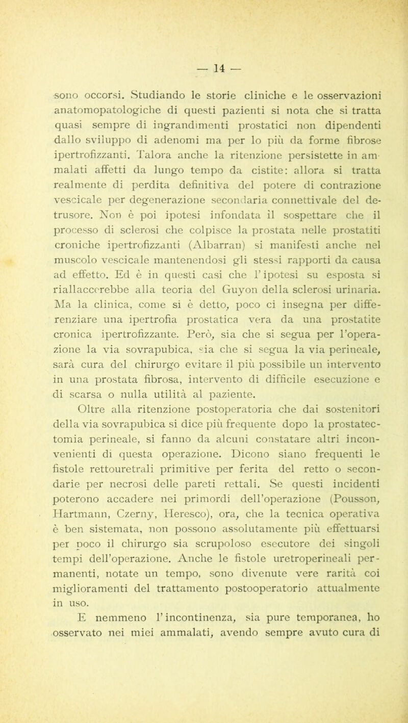 sono occorsi. Studiando le storie cliniche e le osservazioni anatomopatologiche di questi pazienti si nota che si tratta quasi sempre di ingrandimenti prostatici non dipendenti dallo sviluppo di adenomi ma per lo più da forme fibrose ipertrofizzanti. Talora anche la ritenzione persistette in am malati affetti da lungo tempo da cistite: allora si tratta realmente di perdita definitiva del potere di contrazione vescicale per degenerazione secondaria connettivale del de- trusore. Non è poi ipotesi infondata il sospettare che il processo di sclerosi che colpisce la prostata nelle prostatiti croniche ipertrofizzanti (Albarran) si manifesti anche nel muscolo vescicale mantenendosi gli stessi rapporti da causa ad effetto. Ed è in questi casi che l’ipotesi su esposta si riallaccorebbe alla teoria del Guyon della sclerosi urinaria. Ma la clinica, come si è detto, poco ci insegna per diffe- renziare una ipertrofia prostatica vera da una prostatite cronica ipertrofizzante. Però, sia che si segua per l’opera- zione la via sovrapubica, sia che si segua la via perineale, sarà cura del chirurgo evitare il più possibile un intervento in una prostata fibrosa, intervento di difficile esecuzione e di scarsa o nulla utilità al paziente. Oltre alla ritenzione postoperatoria che dai sostenitori della via sovrapubica si dice più frequente dopo la prostatec- tomia perineale, si fanno da alcuni constatare altri incon- venienti di questa operazione. Dicono siano frequenti le fistole rettouretrali primitive per ferita del retto o secon- darie per necrosi delle pareti rettali. Se questi incidenti poterono accadere nei primordi dell’operazione (Pousson, Hartmann, Czerny, Heresco), ora, che la tecnica operativa è ben sistemata, non possono assolutamente più effettuarsi per poco il chirurgo sia scrupoloso esecutore dei singoli tempi dell’operazione. Anche le fistole uretroperineali per- manenti, notate un tempo, sono divenute vere rarità coi miglioramenti del trattamento postooperatorio attualmente in uso. E nemmeno l’incontinenza, sia pure temporanea, ho osservato nei miei ammalati, avendo sempre avuto cura di