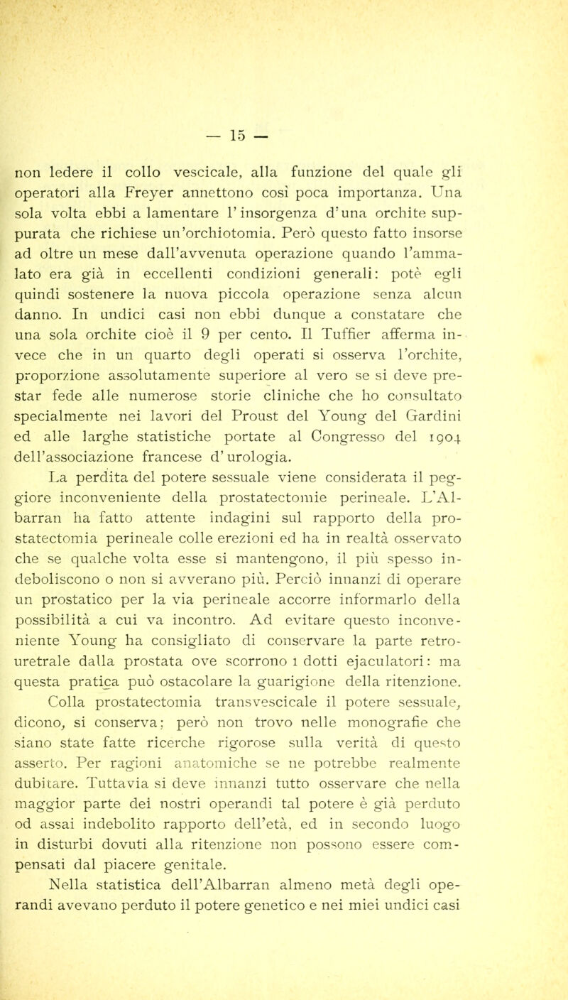 non ledere il collo vescicale, alla funzione del quale gli operatori alla Freyer annettono così poca importanza. Una sola volta ebbi a lamentare l’insorgenza d’una orchite sup- purata che richiese un’orchiotomia. Però questo fatto insorse ad oltre un mese dall’avvenuta operazione quando l’amma- lato era già in eccellenti condizioni generali: potè egli quindi sostenere la nuova piccola operazione senza alcun danno. In undici casi non ebbi dunque a constatare che una sola orchite cioè il 9 per cento. Il Tuffier afferma in- vece che in un quarto degli operati si osserva l’orchite, proporzione assolutamente superiore al vero se si deve pre- star fede alle numerose storie cliniche che ho consultato specialmente nei lavori del Proust del Young del Gardini ed alle larghe statistiche portate al Congresso del 1904 dell’associazione francese d’urologia. La perdita del potere sessuale viene considerata il peg- giore inconveniente della prostatectomie perineale. L’Al- barran ha fatto attente indagini sul rapporto della pro- statectomia perineale colle erezioni ed ha in realtà osservato che se qualche volta esse si mantengono, il più spesso in- deboliscono o non si avverano più. Perciò innanzi di operare un prostatico per la via perineale accorre informarlo della possibilità a cui va incontro. Ad evitare questo inconve- niente Young ha consigliato di conservare la parte retro- uretrale dalla prostata ove scorrono 1 dotti ejaculatori: ma questa pratica può ostacolare la guarigione della ritenzione. Colla prostatectomia transvescicale il potere sessuale, dicono, si conserva; però non trovo nelle monografie che siano state fatte ricerche rigorose sulla verità di questo asserto. Per ragioni anatomiche se ne potrebbe realmente dubitare. Tuttavia si deve innanzi tutto osservare che nella maggior parte dei nostri operandi tal potere è già perduto od assai indebolito rapporto dell’età, ed in secondo luogo in disturbi dovuti alla ritenzione non possono essere com- pensati dal piacere genitale. Nella statistica dell’Albarran almeno metà degli ope- randi avevano perduto il potere genetico e nei miei undici casi