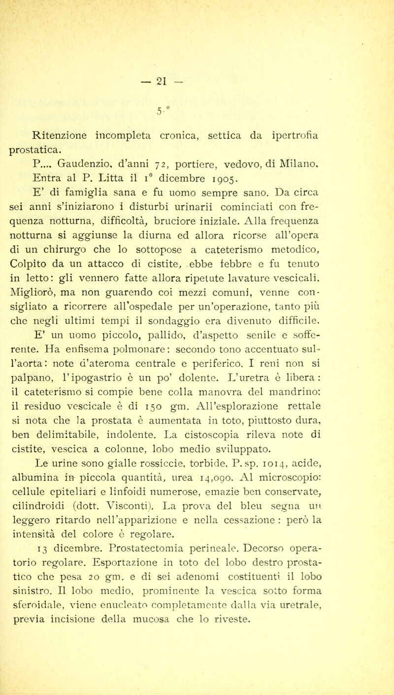 ~ o 0' Ritenzione incompleta cronica, settica da ipertrofia prostatica. P.... Gaudenzio, d’anni 72, portiere, vedovo, di Milano, Entra al P. Litta il i° dicembre 1905. E’ di famiglia sana e fu uomo sempre sano. Da circa sei anni s’iniziarono i disturbi urinarii cominciati con fre- quenza notturna, difficoltà, bruciore iniziale. Alla frequenza notturna si aggiunse la diurna ed allora ricorse all’opera di un chirurgo che lo sottopose a cateterismo metodico. Colpito da un attacco di cistite, .ebbe febbre e fu tenuto in letto: gli vennero fatte allora ripetute lavature vescicali. Migliorò, ma non guarendo coi mezzi comuni, venne con- sigliato a ricorrere all’ospedale per un’operazione, tanto più che negli ultimi tempi il sondaggio era divenuto difficile. E’ un uomo piccolo, pallido, d’aspetto senile e soffe- rente. Ha enfisema polmonare: secondo tono accentuato sul- l’aorta: note d’ateroma centrale e periferico. I reni non si palpano, l’ipogastrio è un po’ dolente. L’uretra è libera: il cateterismo si compie bene colla manovra del mandrino: il residuo vescicale è di 150 gm. All’esplorazione rettale si nota che la prostata è aumentata in toto, piuttosto dura, ben delimitabile, indolente. La cistoscopia rileva note di cistite, vescica a colonne, lobo medio sviluppato. Le urine sono gialle rossiccie, torbide, P. sp. 1014, acide, albumina in- piccola quantità, urea 14,090. Al microscopio: cellule epiteliari e linfoidi numerose, emazie ben conservate, cilindroidi (dott. Visconti). La prova del bleu segna un leggero ritardo nell’apparizione e nella cessazione : però la intensità del colore è regolare. 13 dicembre. Prostatectomia perineale. Decorso opera- torio regolare. Esportazione in toto del lobo destro prosta- tico che pesa 20 gm. e di sei adenomi costituenti il lobo sinistro. Il lobo medio, prominente la vescica sotto forma sferoidale, viene enucleato completamente dalla via uretrale, previa incisione della mucosa che lo riveste.