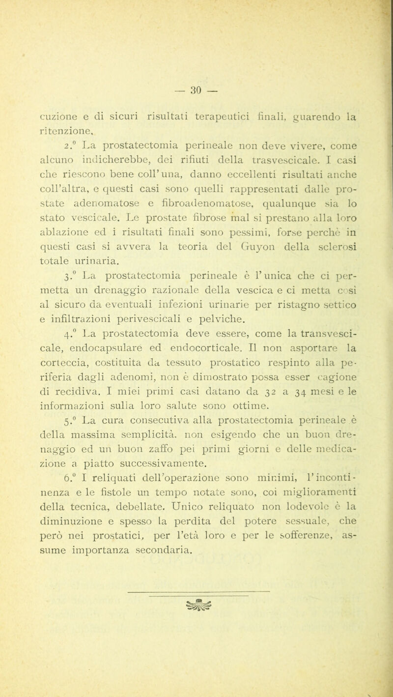 cuzione e di sicuri risultati terapeutici finali, guarendo la ritenzione, 2.° La prostatectomia perineale non deve vivere, come alcuno indicherebbe, dei rifiuti della trasvescicale. I casi che riescono bene coll’una, danno eccellenti risultati anche coll’altra, e questi casi sono quelli rappresentati dalle pro- state adenomatose e fibroadenomatose, qualunque sia lo stato vescicale. Le prostate fibrose mal si prestano alla loro ablazione ed i risultati finali sono pessimi, forse perchè in questi casi si avvera la teoria del Guyon della sclerosi totale urinaria. 3.0 La prostatectomia perineale è Tunica che ci per- metta un drenaggio razionale della vescica e ci metta c sì al sicuro da eventuali infezioni urinarie per ristagno settico e infiltrazioni perivescicali e pelviche. 4.0 La prostatectomia deve essere, come la transvesci- cale, endocapsulare ed endocorticale. Il non asportare la corteccia, costituita da tessuto prostatico respinto alla pe- riferia dagli adenomi, non è dimostrato possa esser cagione di recidiva. I miei primi casi datano da 32 a 34 mesi e le informazioni sulla loro salute sono ottime. 5.0 La cura consecutiva alla prostatectomia perineale è della massima semplicità, non esigendo che un buon dre- naggio ed un buon zaffo pei primi giorni e delle medica- zione a piatto successivamente. 6.° I reliquati dell’operazione sono minimi, l’inconti- nenza e le fistole un tempo notate sono, coi miglioramenti della tecnica, debellate. Unico reliquato non lodevole è la diminuzione e spesso la perdita del potere sessuale, che però nei prostatici, per l’età loro e per le sofferenze, as- sume importanza secondaria.