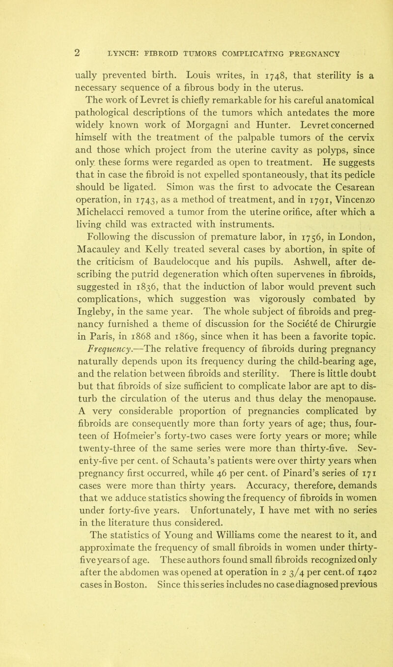 ually prevented birth. Louis writes, in 1748, that sterility is a necessary sequence of a fibrous body in the uterus. The work of Levret is chiefly remarkable for his careful anatomical pathological descriptions of the tumors which antedates the more widely known work of Morgagni and Hunter. Levret concerned himself with the treatment of the palpable tumors of the cervix and those which project from the uterine cavity as polyps, since only these forms were regarded as open to treatment. He suggests that in case the fibroid is not expelled spontaneously, that its pedicle should be ligated. Simon was the first to advocate the Cesarean operation, in 1743, as a method of treatment, and in 1791, Vincenzo Michelacci removed a tumor from the uterine orifice, after which a living child was extracted with instruments. Following the discussion of premature labor, in 1756, in London, Macauley and Kelly treated several cases by abortion, in spite of the criticism of Baudelocque and his pupils. Ashwell, after de- scribing the putrid degeneration which often supervenes in fibroids, suggested in 1836, that the induction of labor would prevent such complications, which suggestion was vigorously combated by Ingleby, in the same year. The whole subject of fibroids and preg- nancy furnished a theme of discussion for the Societe de Chirurgie in Paris, in 1868 and 1869, since when it has been a favorite topic. Frequency.—The relative frequency of fibroids during pregnancy naturally depends upon its frequency during the child-bearing age, and the relation between fibroids and sterility. There is little doubt but that fibroids of size sufficient to complicate labor are apt to dis- turb the circulation of the uterus and thus delay the menopause. A very considerable proportion of pregnancies complicated by fibroids are consequently more than forty years of age; thus, four- teen of Hofmeier’s forty-two cases were forty years or more; while twenty-three of the same series were more than thirty-five. Sev- enty-five per cent, of Schauta’s patients were over thirty years when pregnancy first occurred, while 46 per cent, of Pinard’s series of 171 cases were more than thirty years. Accuracy, therefore, demands that we adduce statistics showing the frequency of fibroids in women under forty-five years. Unfortunately, I have met with no series in the literature thus considered. The statistics of Young and Williams come the nearest to it, and approximate the frequency of small fibroids in women under thirty- five years of age. These authors found small fibroids recognized only after the abdomen was opened at operation in 2 3/4 per cent, of 1402 cases in Boston. Since this series includes no case diagnosed previous