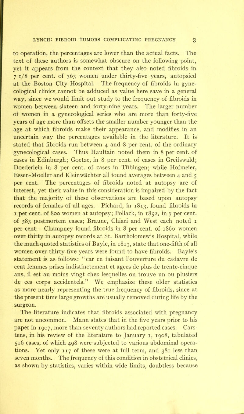 to operation, the percentages are lower than the actual facts. The text of these authors is somewhat obscure on the following point, yet it appears from the context that they also noted fibroids in 7 i/8 per cent, of 363 women under thirty-five years, autopsied at the Boston City Hospital. The frequency of fibroids in gyne- cological clinics cannot be adduced as value here save in a general way, since we would limit out study to the frequency of fibroids in women between sixteen and forty^nine years. The larger number of women in a gynecological series who are more than forty-five years of age more than offsets the smaller number younger than the age at which fibroids make their appearance, and modifies in an uncertain way the percentages available in the literature. It is stated that fibroids run between 4 and 8 per cent, of the ordinary gynecological cases. Thus Haultain noted them in 8 per cent, of cases in Edinburgh; Goetze, in 8 per cent, of cases in Greifswald; Doederlein in 8 per cent, of cases in Tubingen; while Hofmeier, Essen-Moeller and Kleinwachter all found averages between 4 and 5 per cent. The percentages of fibroids noted at autopsy are of interest, yet their value in this consideration is impaired by the fact that the majority of these observations are based upon autopsy records of females of all ages. Pichard, in 1813, found fibroids in I per cent, of 800 women at autopsy; Pollack, in 1852, in 7 per cent, of 583 postmortem cases; Braune, Chiari and West each noted i per cent. Champney found fibroids in 8 per cent, of i860 women over thirty in autopsy records at St. Bartholomew’s Hospital, while the much quoted statistics of Bayle, in 1813, state that one-fifth of all women over thirty-five years were found to have fibroids. Bayle’s statement is as follows: ‘‘car en faisant I’ouverture du cadavre de cent femmes prises indistinctement et agees de plus de trente-cinque ans, il est au moins vingt chez lesquelles on trouve un ou plusiers de ces corps accidentels.” We emphasize these older statistics as more nearly representing the true frequency of fibroids, since at the present time large growths are usually removed during life by the surgeon. The literature indicates that fibroids associated with pregnancy are not uncommon. Mann states that in the five years prior to his paper in 1907, more than seventy authors had reported cases. Cars- tens, in his review of the literature to January i, 1908, tabulated 516 cases, of which 498 were subjected to various abdominal opera- tions. Yet only 117 of these were at full term, and 381 less than seven months. The frequency of this condition in obstetrical clinics, as shown by statistics, varies within wide limits, doubtless because