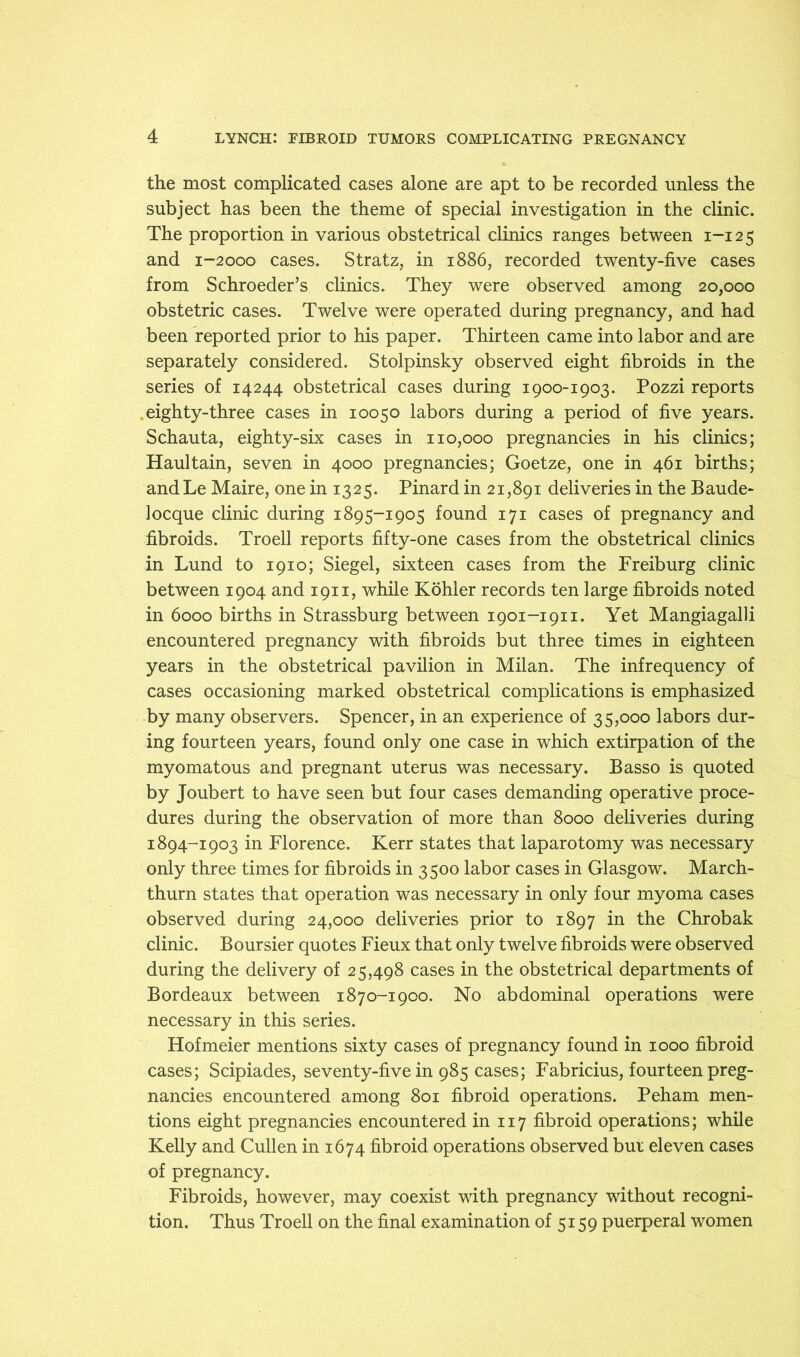 the most complicated cases alone are apt to be recorded unless the subject has been the theme of special investigation in the clinic. The proportion in various obstetrical clinics ranges between 1-125 and 1-2000 cases. Stratz, in 1886, recorded twenty-five cases from Schroeder’s clinics. They were observed among 20,000 obstetric cases. Twelve were operated during pregnancy, and had been reported prior to his paper. Thirteen came into labor and are separately considered. Stolpinsky observed eight fibroids in the series of 14244 obstetrical cases during 1900-1903. Pozzi reports .eighty-three cases in 10050 labors during a period of five years. Schauta, eighty-six cases in 110,000 pregnancies in his clinics; Haultain, seven in 4000 pregnancies; Goetze, one in 461 births; and Le Maire, one in 13 2 5. Pinard in 21,891 deliveries in the B aude- locque clinic during 1895-1905 found 171 cases of pregnancy and fibroids. Troell reports fifty-one cases from the obstetrical clinics in Lund to 1910; Siegel, sixteen cases from the Freiburg clinic between 1904 and 1911, while Kohler records ten large fibroids noted in 6000 births in Strassburg between 1901-1911. Yet Mangiagalli encountered pregnancy with fibroids but three times in eighteen years in the obstetrical pavilion in Milan. The infrequency of cases occasioning marked obstetrical complications is emphasized by many observers. Spencer, in an experience of 35,000 labors dur- ing fourteen years, found only one case in which extirpation of the myomatous and pregnant uterus was necessary. Basso is quoted by Joubert to have seen but four cases demanding operative proce- dures during the observation of more than 8000 deliveries during 1894-1903 in Florence, Kerr states that laparotomy was necessary only three times for fibroids in 3500 labor cases in Glasgow. March- thurn states that operation was necessary in only four myoma cases observed during 24,000 deliveries prior to 1897 in the Chrobak clinic. Boursier quotes Fieux that only twelve fibroids were observed during the delivery of 25,498 cases in the obstetrical departments of Bordeaux between 1870-1900. No abdominal operations were necessary in this series. Hofmeier mentions sixty cases of pregnancy found in 1000 fibroid cases; Scipiades, seventy-five in 985 cases; Fabricius, fourteen preg- nancies encountered among 801 fibroid operations. Peham men- tions eight pregnancies encountered in 117 fibroid operations; while Kelly and Cullen in 1674 fibroid operations observed bur eleven cases of pregnancy. Fibroids, however, may coexist with pregnancy without recogni- tion. Thus Troell on the final examination of 5159 puerperal women