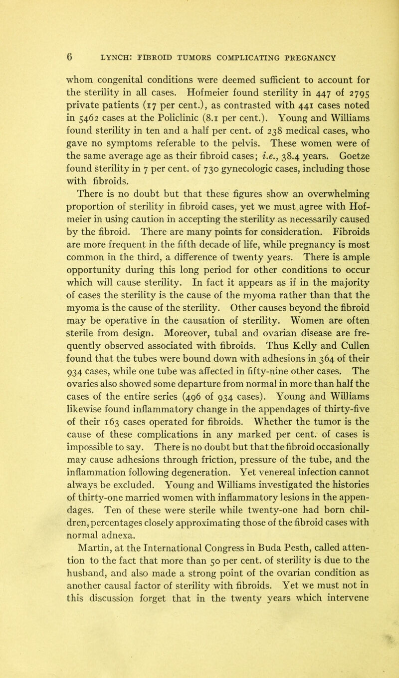 whom congenital conditions were deemed sufficient to account for the sterility in all cases. Hofmeier found sterility in 447 of 2795 private patients (17 per cent.), as contrasted with 441 cases noted in 5462 cases at the Policlinic (8.1 per cent.). Young and Williams found sterility in ten and a half per cent, of 238 medical cases, who gave no symptoms referable to the pelvis. These women were of the same average age as their fibroid cases; i.e., 38.4 years. Goetze found sterility in 7 per cent, of 730 gynecologic cases, including those with fibroids. There is no doubt but that these figures show an overwhelming proportion of sterility in fibroid cases, yet we must agree with Hof- meier in using caution in accepting the sterility as necessarily caused by the fibroid. There are many points for consideration. Fibroids are more frequent in the fifth decade of life, while pregnancy is most common in the third, a difference of twenty years. There is ample opportunity during this long period for other conditions to occur which will cause sterility. In fact it appears as if in the majority of cases the sterility is the cause of the myoma rather than that the myoma is the cause of the sterility. Other causes beyond the fibroid may be operative in the causation of sterility. Women are often sterile from design. Moreover, tubal and ovarian disease are fre- quently observed associated with fibroids. Thus Kelly and Cullen found that the tubes were bound down with adhesions in 364 of their 934 cases, while one tube was affected in fifty-nine other cases. The ovaries also showed some departure from normal in more than half the cases of the entire series (496 of 934 cases). Young and Williams likewise found inflammatory change in the appendages of thirty-five of their 163 cases operated for fibroids. Whether the tumor is the cause of these complications in any marked per cent, of cases is impossible to say. There is no doubt but that the fibroid occasionally may cause adhesions through friction, pressure of the tube, and the inflammation following degeneration. Yet venereal infection cannot always be excluded. Young and Williams investigated the histories of thirty-one married women with inflammatory lesions in the appen- dages. Ten of these were sterile while twenty-one had born chil- dren, percentages closely approximating those of the fibroid cases with normal adnexa. Martin, at the International Congress in Buda Pesth, called atten- tion to the fact that more than 50 per cent, of sterility is due to the husband, and also made a strong point of the ovarian condition as another causal factor of sterility with fibroids. Yet we must not in this discussion forget that in the twenty years which intervene