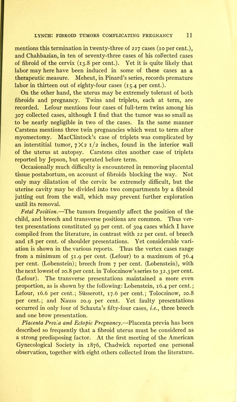 mentions this termination in twenty-three of 227 cases (10 per cent.), and Chahbazian, in ten of seventy-three cases of his collected cases of fibroid of the cervix (13.8 per cent.). Yet it is quite likely that labor may here have been induced in some of these cases as a therapeutic measure. Meheut, in Pinard’s series, records premature labor in thirteen out of eighty-four cases (15.4 per cent.). On the other hand, the uterus may be extremely tolerant of both fibroids and pregnancy. Twins and triplets, each at term, are recorded. Lefour mentions four cases of full-term twins among his 307 collected cases, although I find that the tumor was so small as to be nearly negligible in two of the cases. In the same manner Cars tens mentions three twin pregnancies which went to term after myomectomy. MacClintock’s case of triplets was complicated by an interstitial tumor, 7X2 1/2 inches, found in the interior wall of the uterus at autopsy. Carstens cites another case of triplets reported by Jepson, but operated before term. Occasionally much difiiculty is encountered in removing placental tissue postabortum, on account of fibroids blocking the way. Not only may dilatation of the cervix be extremely difficult, but the uterine cavity may be divided into two compartments by a fibroid jutting out from the wall, which may prevent further exploration until its removal. Fetal Position.—The tumors frequently affect the position of the child, and breech and transverse positions are common. Thus ver- tex presentations constituted 59 per cent, of 304 cases which I have compiled from the literature, in contrast with 22 per cent, of breech and 18 per cent, of shoulder presentations. Yet considerable vari- ation is shown in the various reports. Thus the vertex cases range from a minimum of 51.9 per cent. (Lefour) to a maximum of 76.4 per cent. (Lobenstein); breech from 7 per cent. (Lobenstein), with the next lowest of 20.8 per cent, in Toloczinow’s series to 32.3 per cent. (Lefour). The transverse presentations maintained a more even proportion, as is shown by the following: Lobenstein, 16.4 per cent.; Lefour, 16.6 per cent.; Susserott, 17.6 per cent.; Toloczinow, 20.8 per cent.; and Nauss 20.9 per cent. Yet faulty presentations occurred in only four of Schauta’s fifty-four cases, i.e.^ three breech and one brow presentation. Placenta Previa and Ectopic Pregnancy.—Placenta previa has been described so frequently that a fibroid uterus must be considered as a strong predisposing factor. At the first meeting of the American Gynecological Society in 1876, Chadwick reported one personal observation, together with eight others collected from the literature.