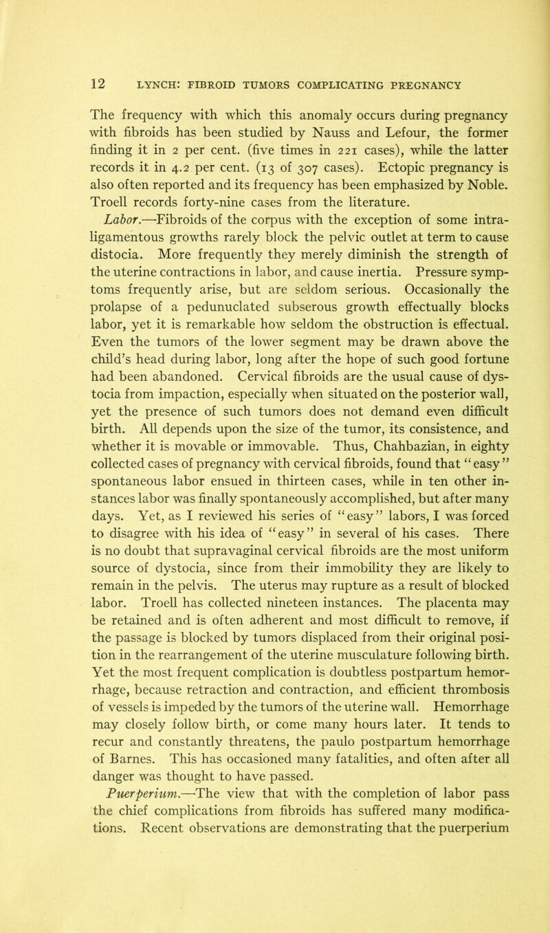 The frequency with which this anomaly occurs during pregnancy with fibroids has been studied by Nauss and Lefour, the former finding it in 2 per cent, (five times in 221 cases), while the latter records it in 4.2 per cent. (13 of 307 cases). Ectopic pregnancy is also often reported and its frequency has been emphasized by Noble. Troell records forty-nine cases from the literature. Labor.—-Fibroids of the corpus with the exception of some intra- ligamentous growths rarely block the pelvic outlet at term to cause distocia. More frequently they merely diminish the strength of the uterine contractions in labor, and cause inertia. Pressure symp- toms frequently arise, but are seldom serious. Occasionally the prolapse of a pedunuclated subserous growth effectually blocks labor, yet it is remarkable how seldom the obstruction is effectual. Even the tumors of the lower segment may be drawn above the child’s head during labor, long after the hope of such good fortune had been abandoned. Cervical fibroids are the usual cause of dys- tocia from impaction, especially when situated on the posterior wall, yet the presence of such tumors does not demand even difficult birth. All depends upon the size of the tumor, its consistence, and whether it is movable or immovable. Thus, Chahbazian, in eighty collected cases of pregnancy with cervical fibroids, found that “ easy” spontaneous labor ensued in thirteen cases, while in ten other in- stances labor was finally spontaneously accomplished, but after many days. Yet, as I reviewed his series of ‘‘easy” labors, I was forced to disagree with his idea of “easy” in several of his cases. There is no doubt that supravaginal cervical fibroids are the most uniform source of dystocia, since from their immobility they are likely to remain in the pelvis. The uterus may rupture as a result of blocked labor. Troell has collected nineteen instances. The placenta may be retained and is often adherent and most difficult to remove, if the passage is blocked by tumors displaced from their original posi- tion in the rearrangement of the uterine musculature following birth. Yet the most frequent complication is doubtless postpartum hemor- rhage, because retraction and contraction, and efficient thrombosis of vessels is impeded by the tumors of the uterine wall. Hemorrhage may closely follow birth, or come many hours later. It tends to recur and constantly threatens, the paulo postpartum hemorrhage of Barnes. This has occasioned many fatalities, and often after all danger was thought to have passed. Puerperium.—-The view that with the completion of labor pass the chief complications from fibroids has suffered many modifica- tions. Recent observations are demonstrating that the puerperium
