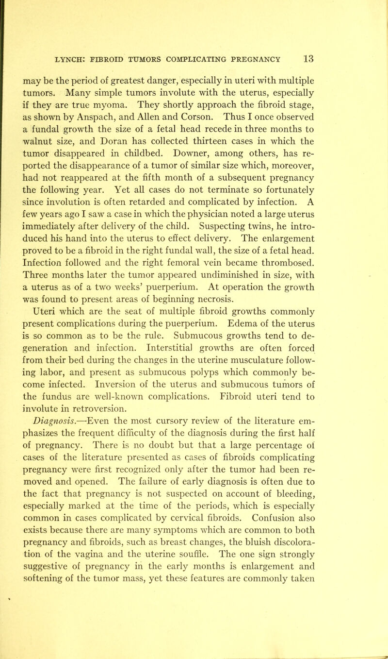 may be the period of greatest danger, especially in uteri with multiple tumors. Many simple tumors involute with the uterus, especially if they are true myoma. They shortly approach the fibroid stage, as shown by Anspach, and Allen and Corson. Thus I once observed a fundal growth the size of a fetal head recede in three months to walnut size, and Doran has collected thirteen cases in which the tumor disappeared in childbed. Downer, among others, has re- ported the disappearance of a tumor of similar size which, moreover, had not reappeared at the fifth month of a subsequent pregnancy the following year. Yet all cases do not terminate so fortunately since involution is often retarded and complicated by infection. A few years ago I saw a case in which the physician noted a large uterus immediately after delivery of the child. Suspecting twins, he intro- duced his hand into the uterus to effect delivery. The enlargement proved to be a fibroid in the right fundal wall, the size of a fetal head. Infection followed and the right femoral vein became thrombosed. Three months later the tumor appeared undiminished in size, with a uterus as of a two weeks’ puerperium. At operation the growth was found to present areas of beginning necrosis. Uteri which are the seat of multiple fibroid growths commonly present complications during the puerperium. Edema of the uterus is so common as to be the rule. Submucous growths tend to de- generation and infection. Interstitial growths are often forced from their bed during the changes in the uterine musculature follow- ing labor, and present as submucous polyps which commonly be- come infected. Inversion of the uterus and submucous tumors of the fundus are well-known complications. Fibroid uteri tend to involute in retroversion. Diagnosis.—'Even the most cursory review of the literature em- phasizes the frequent difficulty of the diagnosis during the first half of pregnancy. There is no doubt but that a large percentage of cases of the literature presented as cases of fibroids complicating pregnancy were first recognized only after the tumor had been re- moved and opened. The failure of early diagnosis is often due to the fact that pregnancy is not suspected on account of bleeding, especially marked at the time of the periods, which is especially common in cases complicated by cervical fibroids. Confusion also exists because there are many symptoms which are common to both pregnancy and fibroids, such as breast changes, the bluish discolora- tion of the vagina and the uterine souffle. The one sign strongly suggestive of pregnancy in the early months is enlargement and softening of the tumor mass, yet these features are commonly taken
