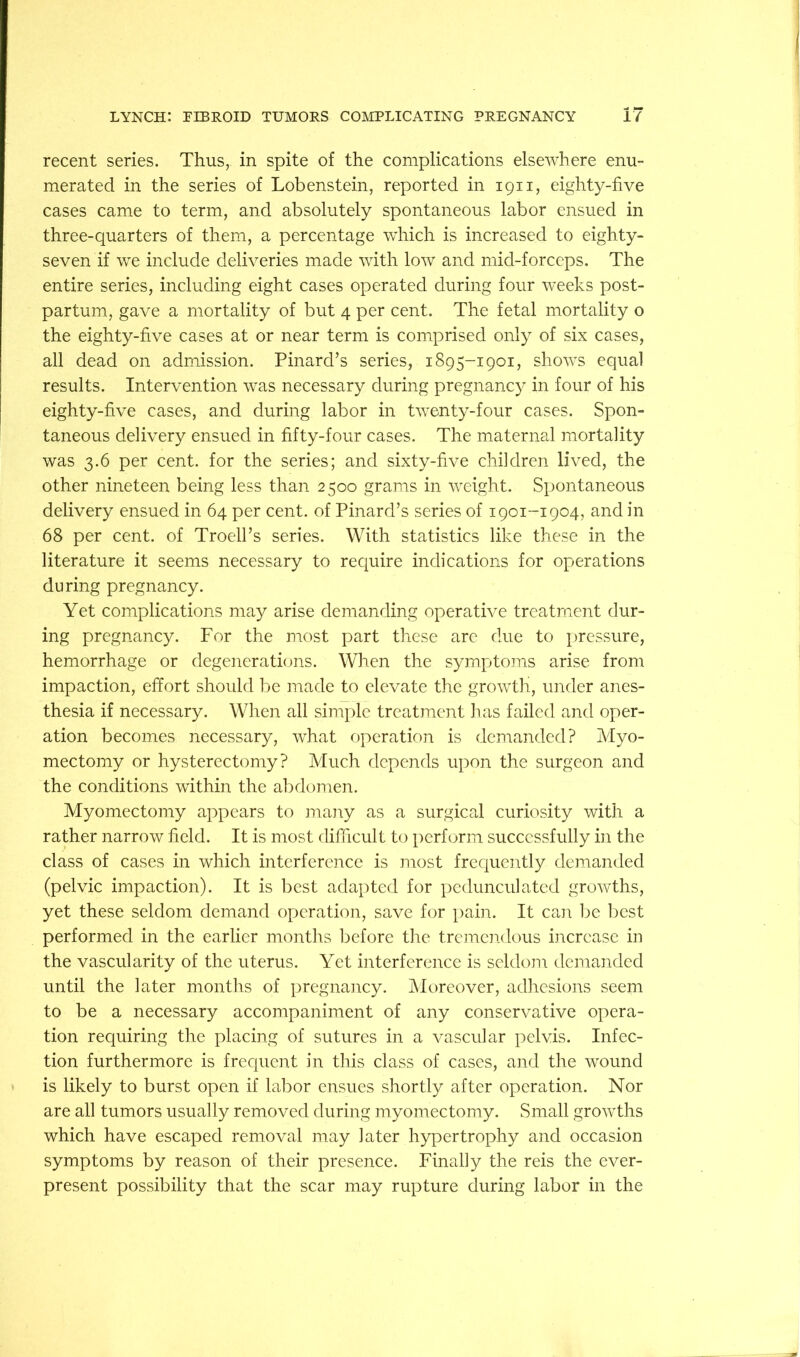 recent series. Thus, in spite of the complications elsewhere enu- merated in the series of Lobenstein, reported in 1911, eighty-five cases came to term, and absolutely spontaneous labor ensued in three-quarters of them, a percentage which is increased to eighty- seven if we include deliveries made with low and mid-forceps. The entire series, including eight cases operated during four weeks post- partum, gave a mortality of but 4 per cent. The fetal mortality o the eighty-five cases at or near term is comprised only of six cases, all dead on admission. Pinard’s series, 1895-1901, shows equal results. Intervention was necessary during pregnancy in four of his eighty-five cases, and during labor in twenty-four cases. Spon- taneous delivery ensued in fifty-four cases. The maternal mortality was 3.6 per cent, for the series; and sixty-five children lived, the other nineteen being less than 2500 grams in weight. Spontaneous delivery ensued in 64 per cent, of Pinard’s series of 1901-1904, and in 68 per cent, of Troell’s series. With statistics like these in the literature it seems necessary to require indications for operations during pregnancy. Yet complications may arise demanding operative treatment dur- ing pregnancy. For the most part these arc due to pressure, hemorrhage or degenerathjns. When the symptoins arise from impaction, effort should be made to elevate the growth, under anes- thesia if necessary. When all simple treatment has failed and oper- ation becomes necessary, what operation is demanded? Myo- mectomy or hysterectomy? Much depends upon the surgeon and the conditions within the abdomen. Myomectomy appears to iiiajiy as a surgical curiosity with a rather narrow field. It is most difficult to [)erform successfully in the class of cases in which interference is most frequently demanded (pelvic impaction). It is best adapted for pedunculated growths, yet these seldom demand operation, save for pain. It caii be best performed in the earlier months before the trcincndous iiicrcase in the vascularity of the uterus. Yet interference is seldom demanded until the later months of pregnancy. Moreover, adhesions seem to be a necessary accompaniment of any conservative opera- tion requiring the placing of sutures in a vascular pelvis. Infec- tion furthermore is frequent in this class of cases, and the wound is likely to burst open if labor ensues shortly after operation. Nor are all tumors usually removed during myomectomy. Small growths which have escaped removal may later hypertrophy and occasion symptoms by reason of their presence. Finally the reis the ever- present possibility that the scar may rupture during labor in the