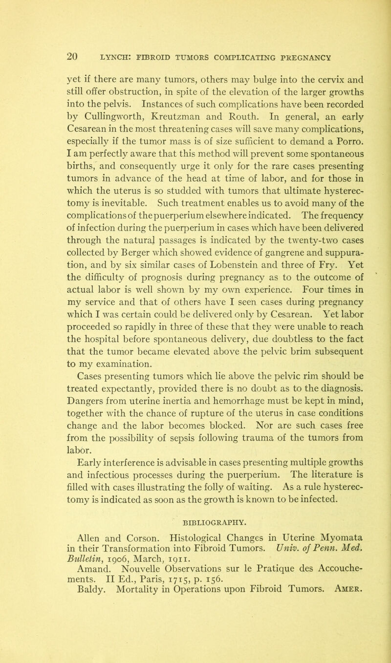 yet if there are many tumors, others may bulge into the cervix and still offer obstruction, in spite of the elevation of the larger growths into the pelvis. Instances of such complications have been recorded by Cullingworth, Kreutzman and Routh. In general, an early Cesarean in the most threatening cases will save many complications, especially if the tumor mass is of size sufficient to demand a Porro. I am perfectly aware that this method will prevent some spontaneous births, and consequently urge it only for the rare cases presenting tumors in advance of the head at time of labor, and for those in which the uterus is so studded with tumors that ultimate hysterec- tomy is inevitable. Such treatment enables us to avoid many of the complications of the puerperium elsewhere indicated. The frequency of infection during the puerperium in cases which have been delivered through the natural passages is indicated by the twenty-two cases collected by Berger which showed evidence of gangrene and suppura- tion, and by six similar cases of Lobenstein and three of Fry. Yet the dififculty of prognosis during pregnancy as to the outcome of actual labor is well shown by my own experience. Four times in my service and that of others have I seen cases during pregnancy which I was certain could be delivered only by Cesarean. Yet labor proceeded so rapidly in three of these that they were unable to reach the hospital before spontaneous delivery, due doubtless to the fact that the tumor became elevated above the pelvic brim subsequent to my examination. Cases presenting tumors which lie above the pelvic rim should be treated expectantly, provided there is no doubt as to the diagnosis. Dangers from uterine inertia and hemorrhage must be kept in mind, together with the chance of rupture of the uterus in case conditions change and the labor becomes blocked. Nor are such cases free from the possibility of sepsis following trauma of the tumors from labor. Early interference is advisable in cases presenting multiple growths and infectious processes during the puerperium. The literature is filled with cases illustrating the folly of waiting. As a rule hysterec- tomy is indicated as soon as the growth is known to be infected. BIBLIOGRAPHY. Allen and Corson. Histological Changes in Uterine Myomata in their Transformation into Fibroid Tumors. Univ. of Penn. Med. Bulletin^ 1906, March, 1911. Amand. Nouvelle Observations sur le Pratique des Accouche- ments. II Ed., Paris, 1715, p. 156. Baldy. Mortality in Operations upon Fibroid Tumors. Amer.