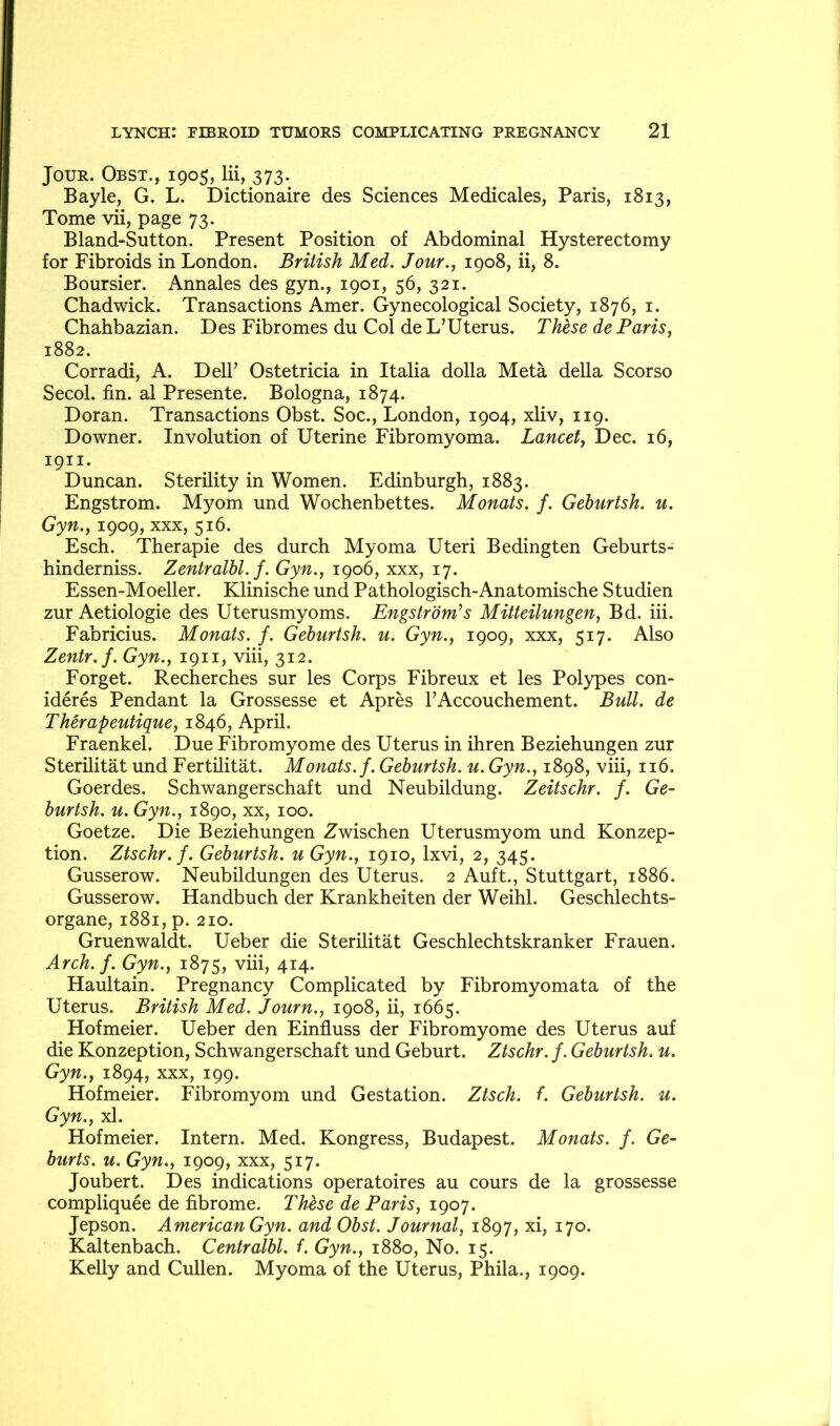 Jour. Obst., 1905, lii, 373. Bayle, G. L. Dictionaire des Sciences Medicales, Paris, 1813, Tome vii, page 73. Bland-Sutton. Present Position of Abdominal Hysterectomy for Fibroids in London. British Med. Jour.^ 1908, ii, 8. Boursier. Annales des gyn., 1901, 56, 321. Chadwick. Transactions Amer. Gynecological Society, 1876, i. Chahbazian. Des Fibromes du Col de L’Uterus. These de Paris, 1882. Corradi, A. Dell’ Ostetricia in Italia dolla Meta della Scorso Secol. fin. al Presente. Bologna, 1874. Doran. Transactions Obst. Soc., London, 1904, xliv, 119. Downer. Involution of Uterine Fibromyoma. Lancet, Dec. 16, 1911. Duncan. Sterility in Women. Edinburgh, 1883. Engstrom. Myom und Wochenbettes. Monats. f. Geburtsh. u. Gyn., 1909, XXX, 516. Esch. Therapie des durch Myoma Uteri Bedingten Geburts- hinderniss. Zentralhl. f. Gyn., 1906, xxx, 17. Essen-Moeller. Klinische und Pathologisch-Anatomische Studien zur Aetiologie des Uterusmyoms. Engstrom^s Mitteilungen, Bd. iii. Fabricius. Monats. f. Geburtsh. u. Gyn., 1909, xxx, 517. Also Zentr.f. Gyn., 1911, viii, 312. Forget. Recherches sur les Corps Fibreux et les Polypes con- ideres Pendant la Grossesse et Apres I’Accouchement. Bull, de Therapeutique, 1846, April. Fraenkel. Due Fibromyome des Uterus in ihren Beziehungen zur Sterilitat und Fertilitat. Monats. f. Geburtsh. u. Gyn., 1898, viii, 116. Goerdes. Schwangerschaft und Neubildung. Zeitschr. f. Ge- burtsh. u. Gyn., 1890, XX, 100. Goetze. Die Beziehungen Zwischen Uterusmyom und Konzep- tion. Ztschr. f. Geburtsh. u Gyn., 1910, Ixvi, 2, 345. Gusserow. Neubildungen des Uterus. 2 Auft., Stuttgart, 1886. Gusserow. Handbuch der Krankheiten der Weihl. Geschlechts- organe, 1881, p. 210. Gruenwaldt. Ueber die Sterilitat Geschlechtskranker Frauen. Arch. f. Gyn., 1875, viii, 414. Haultain. Pregnancy Complicated by Fibromyomata of the Uterus. British Med. Journ., 1908, ii, 1665. Hofmeier. Ueber den Einfluss der Fibromyome des Uterus auf die Konzeption, Schwangerschaft und Geburt. Ztschr. f. Geburtsh. u. Gyn., 1894, xxx, 199. Hofmeier. Fibromyom und Gestation. Ztsch. f. Geburtsh. u. Gyn., xl. Hofmeier. Intern. Med. Kongress, Budapest. Monats. f. Ge- burts. u. Gyn., 1909, xxx, 517. Joubert. Des indications operatoires au cours de la grossesse compliquee de fibrome. Thbse de Paris, 1907. Jepson. American Gyn. and Obst. Journal, 1897, xi, 170. Kaltenbach. Centralbl. f. Gyn., 1880, No. 15. Kelly and Cullen. Myoma of the Uterus, Phila., 1909.