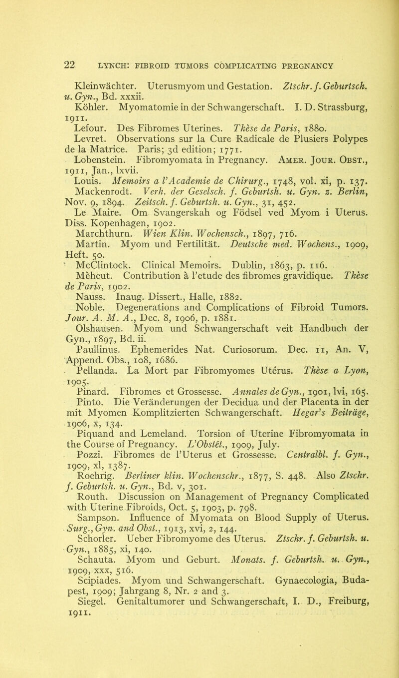 Kleinwachter. Uterusmyomund Gestation. Ztschr.f.Geburtsch. u. Gyn., Bd. xxxii. Kohler. Myomatomie in der Schwangerschaft. I. D. Strassburg, 1911. Lefour. Des Fibromes Uterines. These de Paris, 1880. Levret. Observations sur la Cure Radicale de Plusiers Polypes de la Matrice. Paris; 3d edition; 1771. Lobenstein. Fibromyomata in Pregnancy. Amer. Jour. Obst., 1911, Jan., Ixvii. Louis. Memoirs a VAcademie de Chirurg., 1748, vol. xi, p. 137. Mackenrodt. Verh. der Geselsch. /. Gehurtsh. u. Gyn, z. Berlin, Nov. 9, 1894. Zeitsch. f. Gehurtsh. u. Gyn., 31, 452. Le Maire. Om Svangerskah og Fodsel ved Myom i Uterus. Diss. Kopenhagen, 1902. Marchthurn. Wien Klin. Wochensch., 1897, 716. Martin. Myom und Fertilitat. Deutsche med. Wochens., 1909, Heft. 50. . * McClintock. Clinical Memoirs. Dublin, 1863, p. 116. Meheut. Contribution a I’etude des fibromes gravidique. These de Paris, 1902. Nauss. Inaug. Dissert., Halle, 1882. Noble. Degenerations and Complications of Fibroid Tumors. Jour. A. M. A., Dec. 8, 1906, p. 1881. Olshausen. Myom und Schwangerschaft veit Handbuch der Gyn., 1897, Bd. ii. Paullinus. Ephemerides Nat. Curiosorum. Dec. ii, An. V, ‘Append. Obs., 108, 1686. . Pellanda. La Mort par Fibromyomes Uterus. These a Lyon, 1905. Pinard. Fibromes et Grossesse. Annales deGyn., i()$. Pinto. Die Veranderungen der Decidua und der Placenta in der mit Myomen Komplitzierten Schwangerschaft. Hegar’s Beitrdge, 1906, X, 134. Piquand and Lemeland. Torsion of Uterine Fibromyomata in the Course of Pregnancy. L’Obstet., 1909, July. Pozzi. Fibromes de TUterus et Grossesse. Centralhl. f. Gyn., 1909, xl, 1387. Roehrig. Berliner klin. Wochenschr., 1877, S. 448. Also Ztschr. f. Gehurtsh. u. Gyn., Bd. v, 301. Routh. Discussion on Management of Pregnancy Complicated with Uterine Fibroids, Oct. 5, 1903, p. 798. Sampson. Influence of Myomata on Blood Supply of Uterus. . Surg., Gyn. and Obst., 1913, xvi, 2, 144. Schorler. Ueber Fibromyome des Uterus. Ztschr. f. Gehurtsh. u. Gyn., 1885, xi, 140. Schauta. Myom und Geburt. Monats. f. Gehurtsh. u. Gyn., 1909, XXX, 516. Scipiades. Myom und Schwangerschaft. Gynaecologia, Buda- pest, 1909; Jahrgang 8, Nr. 2 and 3. Siegel. Genitaltumorer und Schwangerschaft, I. D., Freiburg, 1911.