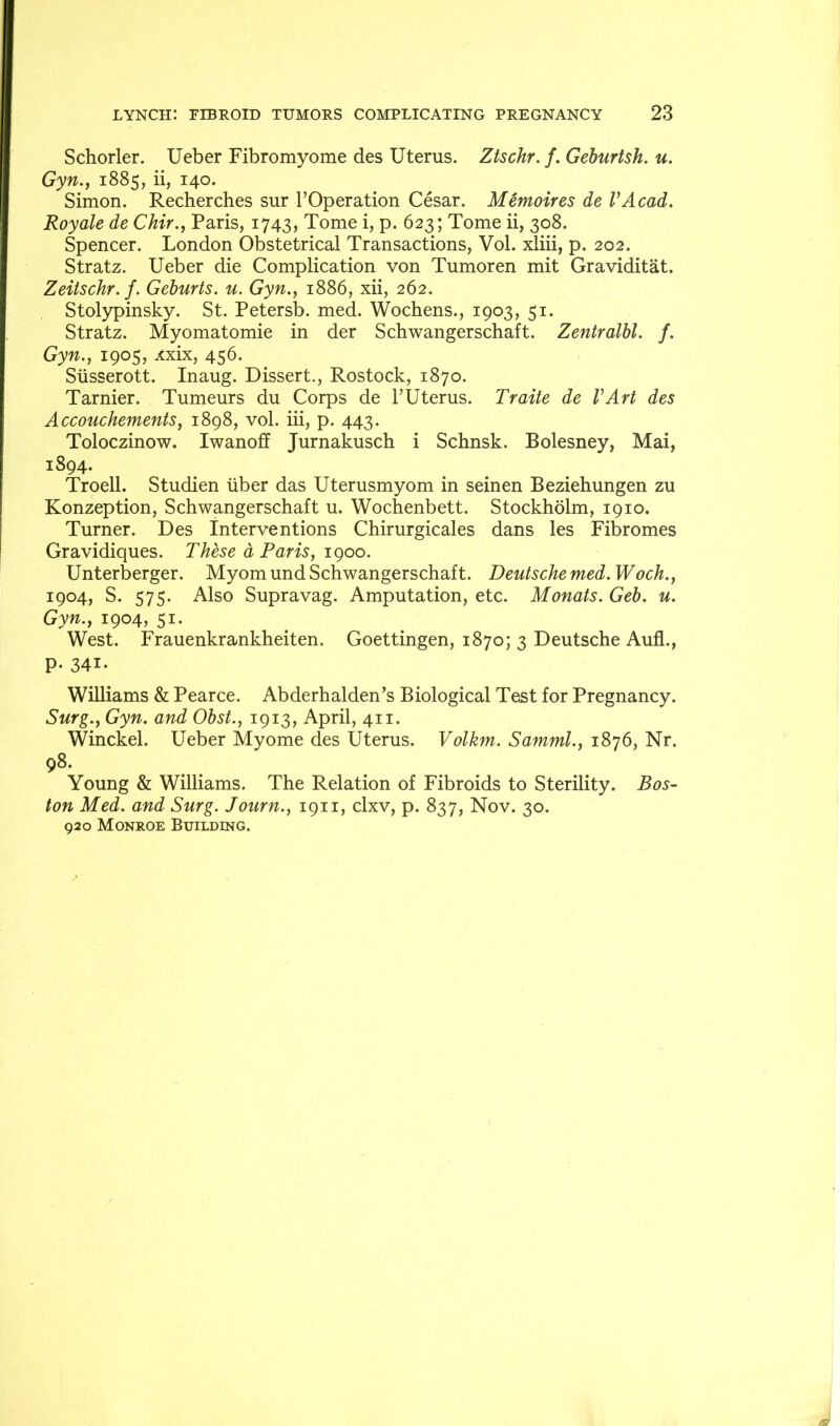 Schorler. Ueber Fibromyome des Uterus. Ztschr, f. Gehurtsh. u. Gyn.., 1885, ii, 140. Simon. Recherches sur TOperation Cesar. Memoires de VAcad. Royale de Chir.j Paris, 1743, Tome i, p. 623; Tome ii, 308. Spencer. London Obstetrical Transactions, Vol. xliii, p. 202. Stratz. Ueber die Complication von Tumoren mit Graviditat. Zeitschr. f. Geburts. u. Gyn.^ 1886, xii, 262. Stolypinsky. St. Petersb. med. Wochens., 1903, 51. Stratz. Myomatomie in der Schwangerschaft. Zentralbl. f. Gyn., 1905, xxix, 456. Siisserott. Inaug. Dissert., Rostock, 1870. Tarnier. Tumeurs du Corps de I’Uterus. Traite de VArt des Accouchements^ 1898, vol. iii, p. 443. Toloczinow. Iwanoff Jurnakusch i Schnsk. Bolesney, Mai, 1894. Troell. Studien liber das Uterusmyom in seinen Beziehungen zu Konzeption, Schwangerschaft u. Wochenbett. Stockholm, 1910. Turner. Des Interventions Chirurgicales dans les Fibromes Gravidiques. These d Paris, igoo. Unterberger. Myomund Schwangerschaft. Deutsche med. Woch., 1904, S. 575. Also Supravag. Amputation, etc. Monats. Geb. u. Gyn., 1904, 51. West. Frauenkrankheiten. Goettingen, 1870; 3 Deutsche Aufl., P- 341. Williams & Pearce. Abderhalden^s Biological Test for Pregnancy. Surg., Gyn. and Obst., 1913, April, 411. Winckel. Ueber Myome des Uterus. Volkm. Samml., 1876, Nr. 98. Young & Williams. The Relation of Fibroids to Sterility. Bos- ton Med. and Surg. Journ., 1911, clxv, p. 837, Nov. 30. 920 Monroe Building.