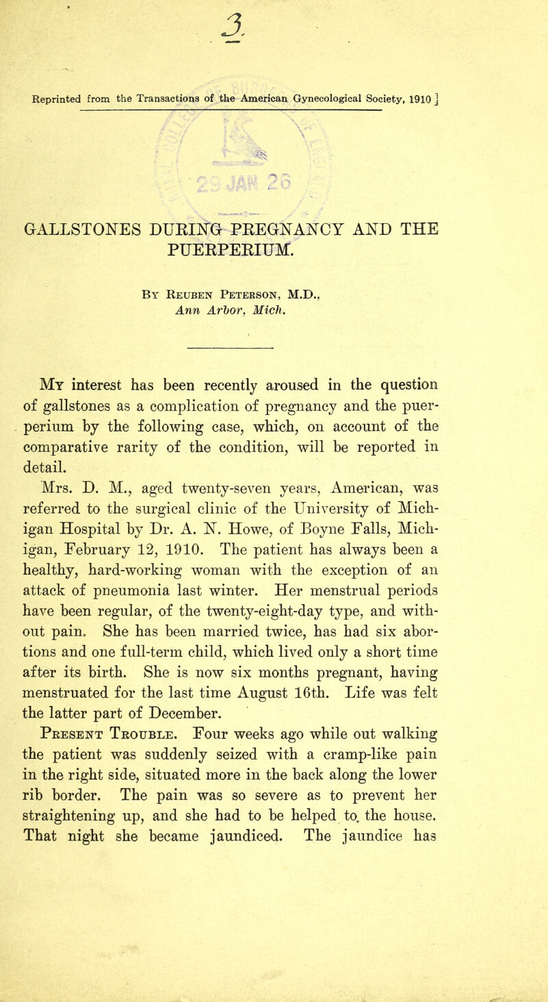 Reprinted from the Transactions of the American Gynecological Society, 1910 ] GALLSTONES DUEING PKEGNANCY AND THE PUEEPEEIUM. By Reuben Peterson, M.D., Ann Arhor, Mich. My interest has been recently aroused in the question of gallstones as a complication of pregnancy and the puer- perium by the following case, which, on account of the comparative rarity of the condition, will be reported in detail. Mrs. D. M., aged twenty-seven years, American, was referred to the surgical clinic of the University of Mich- igan Hospital by Dr. A. N. Howe, of Boyne Falls, Mich- igan, February 12, 1910. The patient has always been a healthy, hard-working woman with the exception of an attack of pneumonia last winter. Her menstrual periods have been regular, of the twenty-eight-day type, and with- out pain. She has been married twice, has had six abor- tions and one full-term child, which lived only a short time after its birth. She is now six months pregnant, having menstruated for the last time August 16th. Life was felt the latter part of December. Present Trouble. Four weeks ago while out walking the patient was suddenly seized with a cramp-like pain in the right side, situated more in the back along the lower rib border. The pain was so severe as to prevent her straightening up, and she had to be helped to. the house. That night she became jaundiced. The jaundice has