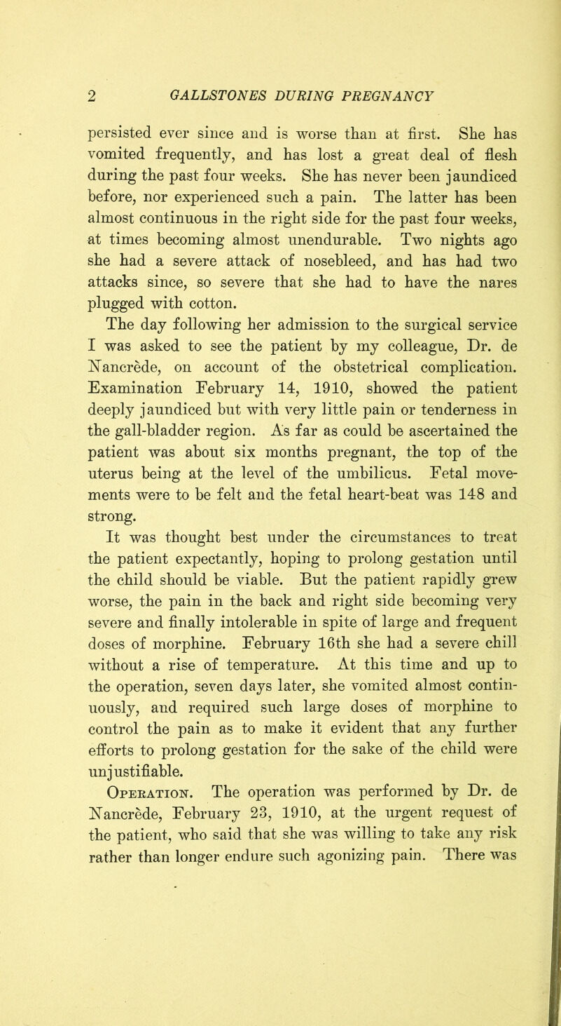 persisted ever since and is worse than at first. She has vomited frequently, and has lost a great deal of flesh during the past four weeks. She has never been jaundiced before, nor experienced such a pain. The latter has been almost continuous in the right side for the past four weeks, at times becoming almost unendurable. Two nights ago she had a severe attack of nosebleed, and has had two attacks since, so severe that she had to have the nares plugged with cotton. The day following her admission to the surgical service I was asked to see the patient by my colleague. Dr. de Nancrede, on account of the obstetrical complication. Examination February 14, 1910, showed the patient deeply jaundiced but with very little pain or tenderness in the gall-bladder region. As far as could be ascertained the patient was about six months pregnant, the top of the uterus being at the level of the umbilicus. Fetal move- ments were to be felt and the fetal heart-beat was 148 and strong. It was thought best under the circumstances to treat the patient expectantly, hoping to prolong gestation until the child should be viable. But the patient rapidly grew worse, the pain in the back and right side becoming very severe and finally intolerable in spite of large and frequent doses of morphine. February 16th she had a severe chill without a rise of temperature. At this time and up to the operation, seven days later, she vomited almost contin- uously, and required such large doses of morphine to control the pain as to make it evident that any further efforts to prolong gestation for the sake of the child were unjustifiable. Operation. The operation was performed by Dr. de ISTancrede, February 23, 1910, at the urgent request of the patient, who said that she was willing to take any risk rather than longer endure such agonizing pain. There was