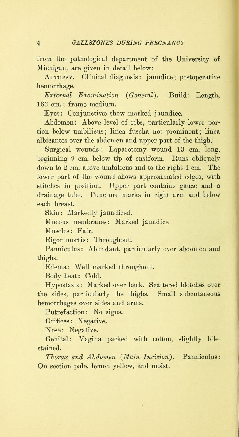 from the pathological department of the University of Michigan, are given in detail below: Autopsy. Clinical diagnosis: jaundice; postoperative hemorrhage. External Examination {General). Build: Length, 163 cm.; frame medium. Eyes: Conjunctivse show marked jaundice. Abdomen: Above level of ribs, particularly lower por- tion below umbilicus; linea fuscha not prominent; linea albicantes over the abdomen and upper part of the thigh. Surgical wounds: Laparotomy wound 13 cm. long, beginning 9 cm. below tip of ensiform. Euns obliquely down to 2 cm. above umbilicus and to the right 4 cm. The lower part of the wound shows approximated edges, with stitches in position. Upper part contains gauze and a drainage tube. Puncture marks in right arm and below each breast. Skin: Markedly jaundiced. Mucous membranes: Marked jaundice Muscles: Fair. Eigor mortis: Throughout. Panniculus: Abundant, particularly over abdomen and thighs. Edema: Well marked throughout. Body heat: Cold. Hypostasis: Marked over back. Scattered blotches over the sides, particularly the thighs. Small subcutaneous hemorrhages over sides and arms. Putrefaction: Ho signs. Orifices: Negative. Nose: Negative. Genital: Vagina packed with cotton, slightly bile- stained. Thorax and Abdomen {Main Incision). Panniculus: On section pale, lemon yellow, and moist.