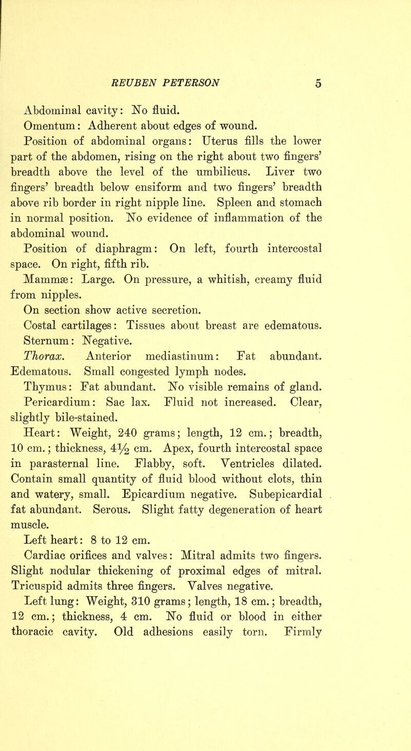 o Abdominal cavity: 'No fluid. Omentum: Adherent about edges of wound. Position of abdominal organs: Uterus Alls the lower part of the abdomen, rising on the right about two fingers’ breadth above the level of the umbilicus. Liver two fingers’ breadth below ensiform and two fingers’ breadth above rib border in right nipple line. Spleen and stomach in normal position. No evidence of inflammation of the abdominal wound. Position of diaphragm: On left, fourth intercostal space. On right, fifth rib. Mammae: Large. On pressure, a whitish, creamy fluid from nipples. On section show active secretion. Costal cartilages: Tissues about breast are edematous. Sternum: Negative. Thorax. Anterior mediastinum: Pat abundant. Edematous. Small congested lymph nodes. Thymus: Pat abundant. No visible remains of gland. Pericardium: Sac lax. Pluid not increased. Clear, slightly bile-stained. Heart: Weight, 240 grams; length, 12 cm.; breadth, 10 cm.; thickness, 4% cm. Apex, fourth intercostal space in parasternal line. Plabby, soft. Ventricles dilated. Contain small quantity of fluid blood without clots, thin and watery, small. Epicardium negative. Subepicardial fat abundant. Serous. Slight fatty degeneration of heart muscle. Left heart: 8 to 12 cm. Cardiac orifices and valves: Mitral admits two fingers. Slight nodular thickening of proximal edges of mitral. Tricuspid admits three fingers. Valves negative. Left lung: Weight, 310 grams; length, 18 cm.; breadth, 12 cm.; thickness, 4 cm. No fluid or blood in either thoracic cavity. Old adhesions easily torn. Pirmly