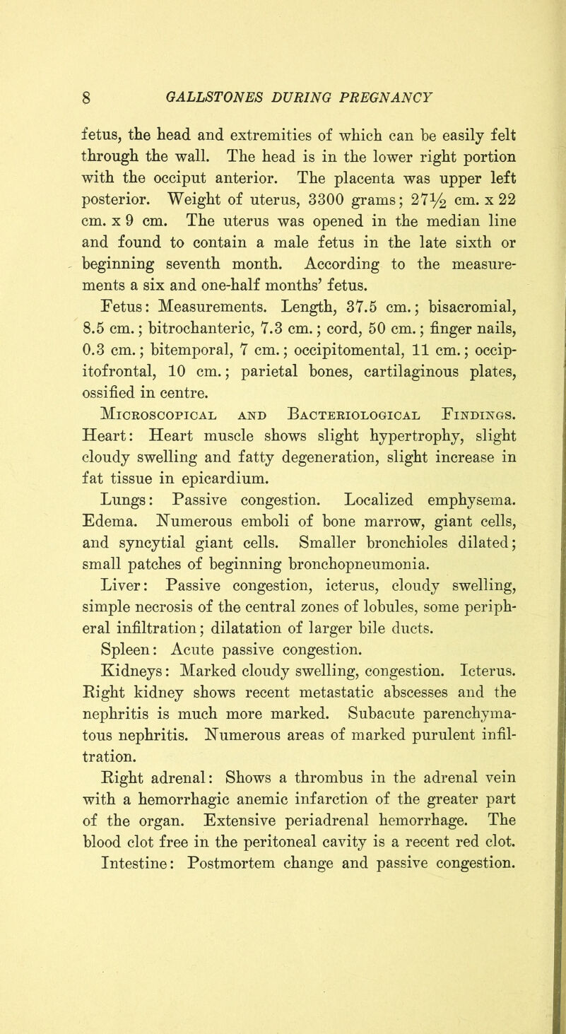 fetus, the head and extremities of which can he easily felt through the wall. The head is in the lower right portion with the occiput anterior. The placenta was upper left posterior. Weight of uterus, 3300 grams; 27% cm. x 22 cm. X 9 cm. The uterus was opened in the median line and found to contain a male fetus in the late sixth or beginning seventh month. According to the measure- ments a six and one-half months’ fetus. Fetus: Measurements. Length, 37.5 cm.; bisacromial, 8.5 cm.; bitrochanteric, 7.3 cm.; cord, 50 cm.; finger nails, 0.3 cm.; bitemporal, 7 cm.; occipitomental, 11 cm.; occip- itofrontal, 10 cm.; parietal bones, cartilaginous plates, ossified in centre. Microscopical and Bacteriological Findings. Heart: Heart muscle shows slight hypertrophy, slight cloudy swelling and fatty degeneration, slight increase in fat tissue in epicardium. Lungs: Passive congestion. Localized emphysema. Edema. Numerous emboli of bone marrow, giant cells, and syncytial giant cells. Smaller bronchioles dilated; small patches of beginning bronchopneumonia. Liver: Passive congestion, icterus, cloudy swelling, simple necrosis of the central zones of lobules, some periph- eral infiltration; dilatation of larger bile ducts. Spleen: Acute passive congestion. Kidneys: Marked cloudy swelling, congestion. Icterus. Eight kidney shows recent metastatic abscesses and the nephritis is much more marked. Subacute parenchyma- tous nephritis. Kumerous areas of marked purulent infil- tration. Eight adrenal: Shows a thrombus in the adrenal vein with a hemorrhagic anemic infarction of the greater part of the organ. Extensive periadrenal hemorrhage. The blood clot free in the peritoneal cavity is a recent red clot. Intestine: Postmortem change and passive congestion.