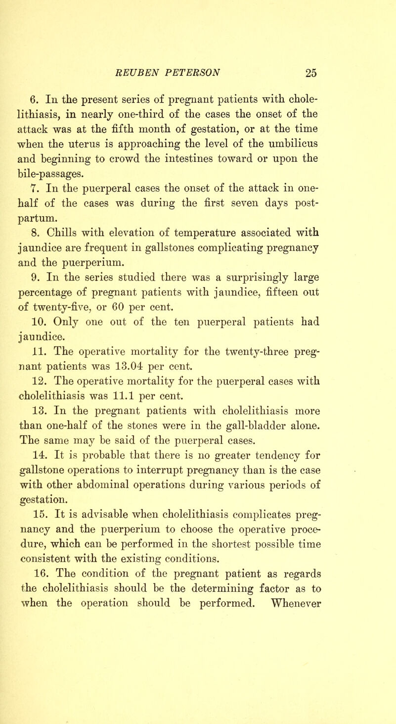 6. In the present series of pregnant patients with chole- lithiasis, in nearly one-third of the cases the onset of the attack was at the fifth month of gestation, or at the time when the uterus is approaching the level of the umbilicus and beginning to crowd the intestines toward or upon the bile-passages. 7. In the puerperal cases the onset of the attack in one- half of the cases was during the first seven days post- partum. 8. Chills with elevation of temperature associated with jaundice are frequent in gallstones complicating pregnancy and the puerperium. 9. In the series studied there was a surprisingly large percentage of pregnant patients with jaundice, fifteen out of twenty-five, or 60 per cent. 10. Only one out of the ten puerperal patients had jaundice. XI. The operative mortality for the twenty-three preg- nant patients was 13.04 per cent. 12. The operative mortality for the puerperal cases with cholelithiasis was 11.1 per cent. 13. In the pregnant patients with cholelithiasis more than one-half of the stones were in the gall-bladder alone. The same may be said of the puerperal cases. 14. It is probable that there is no greater tendency for gallstone operations to interrupt pregnancy than is the case with other abdominal operations during various periods of gestation. 15. It is advisable when cholelithiasis complicates preg- nancy and the puerperium to choose the operative proce- dure, which can be performed in the shortest possible time consistent with the existing conditions. 16. The condition of the pregnant patient as regards the cholelithiasis should be the determining factor as to when the operation should be performed. Whenever