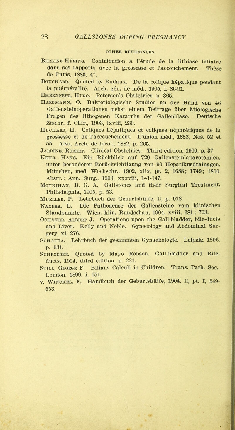 OTHEB EEFEBENCES. Bebline-Heeing. Contribution a Fetude de la litliiase biliaire dans ses rapports avec la grossesse et Faccouchement. Tb^se de Paris, 1883, 4°. Bouchard. Quoted by Rudaux. De la colique hepatique pendant la puerperalite. Arch. g6n. de mdd., 1905, i, 86-91. Eheenfest, Hugo. Peterson’s Obstetrics, p. 365. Hargmann, O. Bakteriologische Studien an der Hand von 46 Gallensteinoperationen nebst einem Beitrage iiber atiologiscbe Fragen des lithogenen Katarrhs der Gallenblase. Deutsche Ztschr. f. Chir., 1903, Ixviii, 230. Huchard, H. Coliques hepatiques et coliques nephr^tiques de la grossesse et de Faccouchement. L’union m6d., 1882, Nos. 52 et 55. Also, Arch, de tocol., 1882, p. 265. Jardine, Robert. Clinical Obstetrics. Third edition, 1909, p. 37. Kehr, Hans. Ein Riickblick auf 720 Gallensteinlaparotomien, unter besonderer Beriicksichtigung von 90 Hepatikusdrainagen. Miinchen, med. Wochschr., 1902, xlix, pt. 2, 1688; 1749; 1800. Abstr.: Ann. Surg., 1903, xxxviii, 141-147. Moynihan, B. G. a. Gallstones and their Surgical Treatment. Philadelphia, 1905, p. 53. Mueller, P. Lehrbuch der Geburtshiilfe, ii, p. 918. Naxera, L. Die Pathogense der Gallensteine vom klinischen Standpunkte. Wien. klin. Rundschau, 1904, xviii, 681; 703. OcHSNEB, Albert J. Operations upon the Gall-bladder, bile-ducts and Liver. Kelly and Noble. Gynecology and Abdominal Sur- gery, xi, 276. Schauta. Lehrbuch der gesammten Gynaekologie. Leipzig, 1896, p. 631. Schroeder. Quoted by Mayo Robson. Gall-bladder and Bile- ducts, 1904, third edition, p. 221. Still, George F. Biliary Calculi in Children. Trans. Path. Soc., London, 1899, i, 151. V. WiNCKEL, F. Handbuch der Geburtshiilfe, 1904, ii, pt. I, 549- 553.