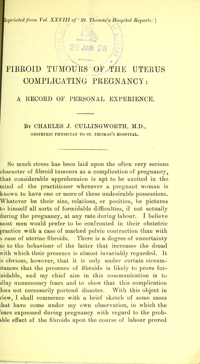 Reprinted from Vol. XXVIII of ^ St. Tho mas’s Hospital Heports.’] CK.-C-- V. ’vr V- HBEOID TUMOUES OF.>THE UTEEUS COMPLICATING PEEGNANCY: A RECORD OF PERSONAL EXPERIENCE. By CHARLES J. CULLINGWORTH, M.D., OBSTETEIC PHYSICIAN TO ST. THOMAs’s HOSPITAL. So much stress has been laid upon the often very serious character of fibroid tumours as a complication of pregnancy, that considerable apprehension is apt to be excited in the mind of the practitioner whenever a pregnant woman is known to have one or more of these undesirable possessions. Whatever be their size, relations, or position, lie pictures to himself all sorts of formidable difficulties, if not actually during the pregnancy, at any rate during labour. I believe most men would prefer to be confronted in their obstetric practice with a case of marked pelvic contraction than with T case of uterine fibroids. There is a degree of uncertainty Ts to the behaviour of the latter that increases the dread vvith which their presence is almost invariably regarded. It is obvious, however, that it is only under certain circum- Btances that the presence of fibroids is likely to prove for- midable, and my chief aim in this communication is to dlay unnecessary fears and to show that this complication foes not necessarily portend disaster. With this object in view, I shall commence with a brief sketch of some cases ;hat have come under my own observation, in which the iears expressed during pregnancy with regard to the prob- ible effect of the fibroids upon the course of labour proved