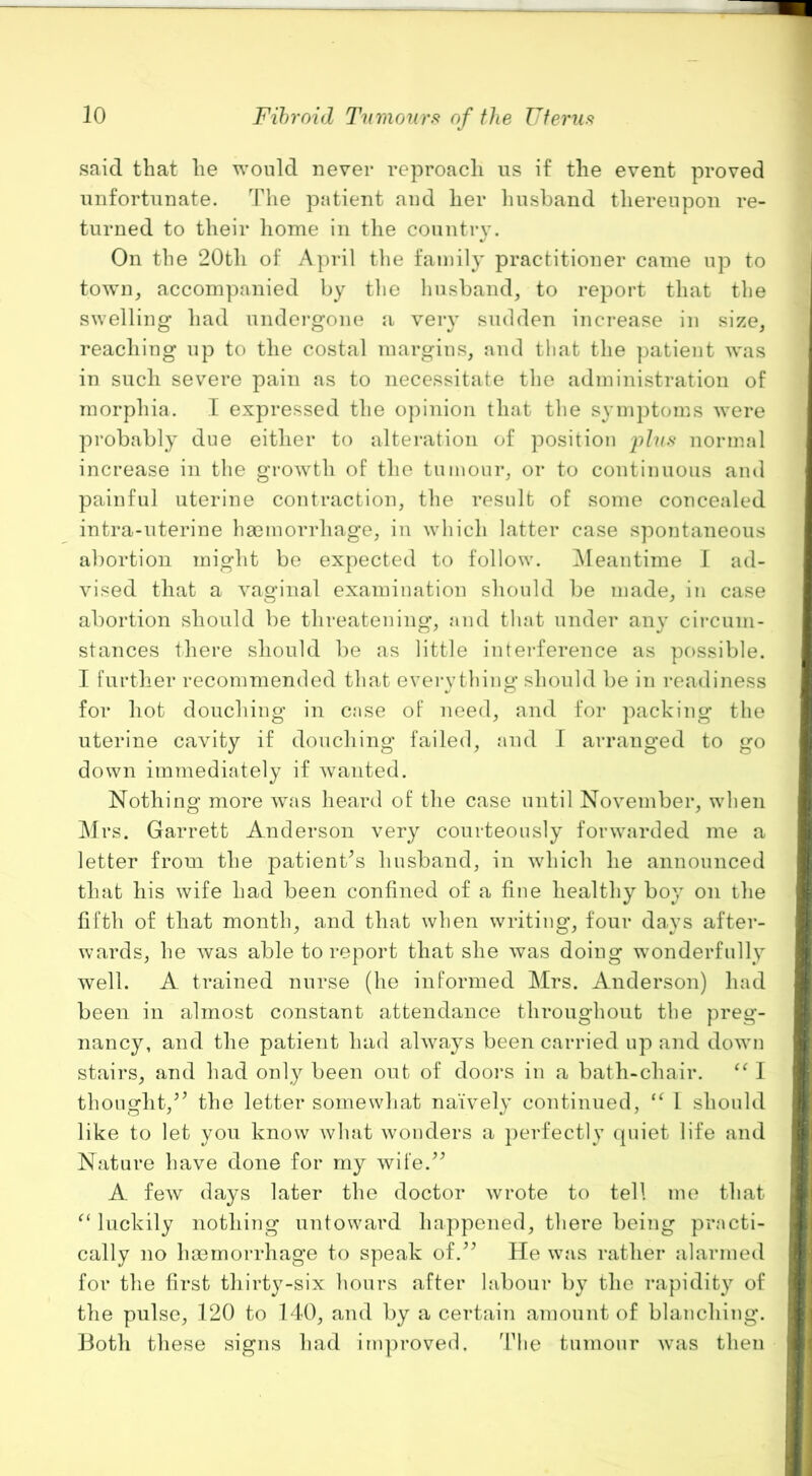 1 said that he would never reproach us if the event proved unfortunate. The patient and her luisband thereupon re- turned to their home in the country. On the 20th of April tlie family practitioner came up to towm, accompanied by the husband, to report that the swelling had undei*gone a very sudden increase in size, reaching up to the costal margins, and that the patient was in such severe pain as to necessitate the administration of morphia. I expressed the opinion that the symptoms were probably due either to alteration of position normal increase in the growth of the tumour, or to continuous and painful uterine contraction, the result of some concealed intra-uterine ha3morrhage, in which latter case spontaneous abortion might be expected to follow. ^Meantime I ad- vised that a vaginal examimition should be made, in case abortion should be threatening, and that under any circum- stances there should be as little inteiderence as possible. I further recommended that evei*ything should be in readiness for hot douching in case of need, and for packing the uterine cavity if douching failed, and I arranged to go down immediately if wanted. Nothing more was heard of the case until November, when Mrs. Garrett Anderson very courteously forwarded me a letter from the patient^s husband, in which he announced that his wife had been confined of a fine healthy boy on the fifth of that month, and that when writing, four days after- wards, he was able to report that she was doing wonderfully well. A trained nurse (he informed Mrs. Anderson) had been in almost constant attendance throughout the preg- nancy, and the patient had always been carried up and down stairs, and had only been out of dooi'S in a bath-chair. 1 thought,the letter somewhat naively continued, 1 should like to let you know what wonders a perfectly (piiet life and Nature have done for my wife.^^ A few days later the doctor wrote to tell mo that luckily nothing untoward happened, there being practi- cally no ha3morrhage to speak of.’^ He was rather alarmed for the first thirty-six hours after labour by the rapidity of the pulse, 120 to 140, and by a certain amount of blanching. Both these signs had irn])roved. 44ie tumour was then