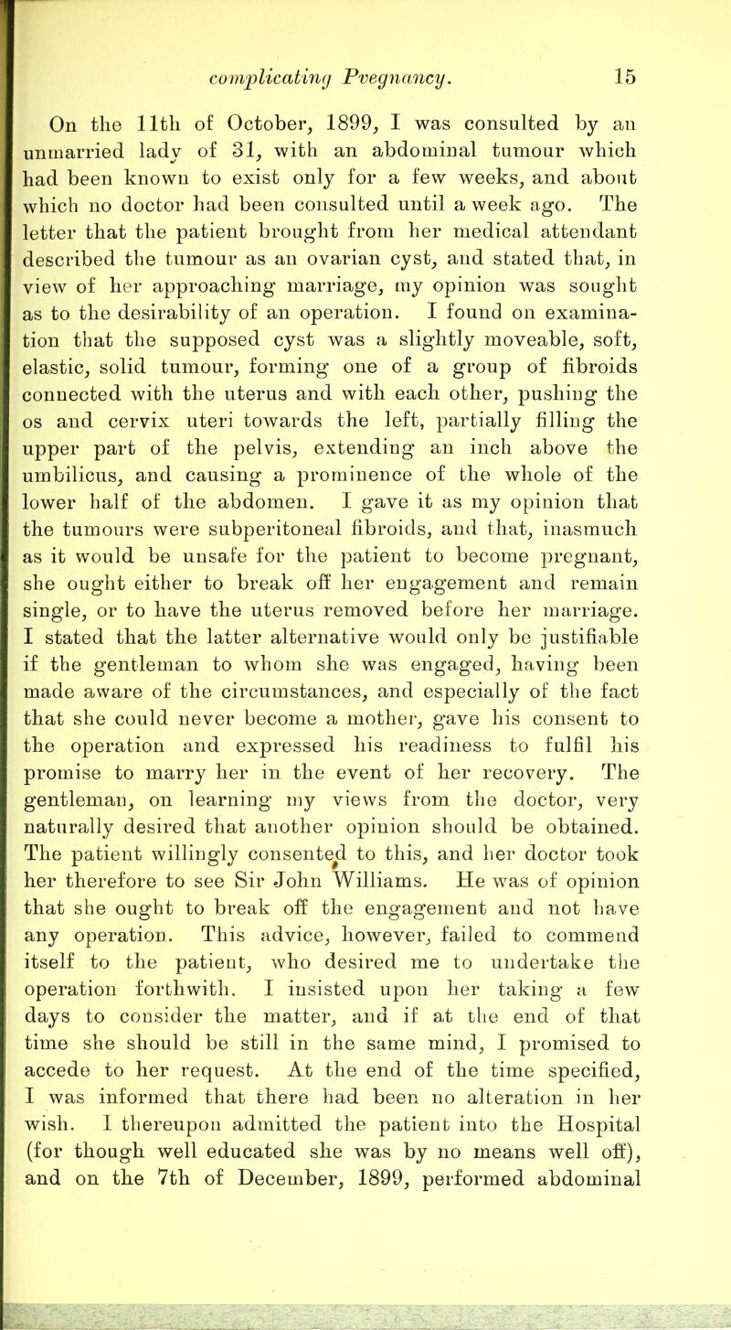 On the 11 til of October, 1899, I was consulted by an unmarried lady of 31, with an abdominal tumour which had been known to exist only for a few weeks, and about which no doctor had been consulted until a week ago. The letter that the patient brought from her medical attendant described the tumour as an ovarian cyst, and stated that, in view of her approaching marriage, my opinion was sought as to the desirability of an operation. I found on examina- tion that the supposed cyst was a slightly moveable, soft, elastic, solid tumour, forming one of a group of fibroids connected with the uterus and with each other, pushing the os and cervix uteri towards the left, partially filling the upper part of the pelvis, extending an inch above the umbilicus, and causing a prominence of the whole of the lower half of the abdomen. I gave it as my opinion that the tumours were subperitoneal fibroids, and that, inasmuch as it would be unsafe for the patient to become pregnant, she ought either to break ofl[ her engagement and remain single, or to have the uterus removed before her marriage. I stated that the latter alternative would only be justifiable if the gentleman to whom she was engaged, having been made aware of the circumstances, and especially of the fact that she could never become a mother, gave his consent to the operation and expressed his readiness to fulfil his promise to marry her in the event of her recovery. The gentleman, on learning my views from the doctor, very naturally desired that another opinion should be obtained. The patient willingly consented to this, and her doctor took her therefore to see Sir John Williams. He was of opinion that she ought to break off the engagement and not have any operation. This advice, however, failed to commend itself to the patieut, who desired me to undertake the operation forthwith. I insisted upon her taking a few days to consider the matter, and if at the end of that time she should be still in the same mind, I promised to accede to her request. At the end of the time specified, I was informed that there had been no alteration in her wish. I thereupon admitted the patient into the Hospital (for though well educated she was by no means well oif), and on the 7th of December, 1899, performed abdominal