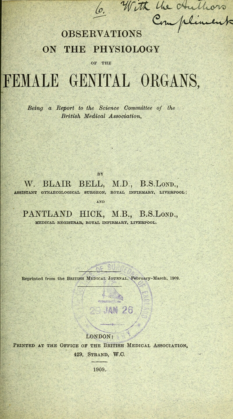 Jp Hif 4^t\^ OBSEEVATIONS ON THE PHYSIOLOGY OF THE FEMALE GENITAL ORGANS, Being a Report to the Science Committee of the British Medical Association, BY W. BLAIR BELL, M.D., B.S.Lond., ASSISTANT GTNAECOIiOGICAIj SURGEON, ROYAL INFIRMARY, LIVERPOOIi; AND PANTLAND HICK, MB., B.S.Lond., MEDICAL REGISTRAR, ROYAL INFIRMARY, LIVERPOOL, Reprinted from the British Medical Journal, Pebruary-March, 1909. LONDON: Printed at the Office of the British Medical Association, 429, Strand, W.O. 1909.