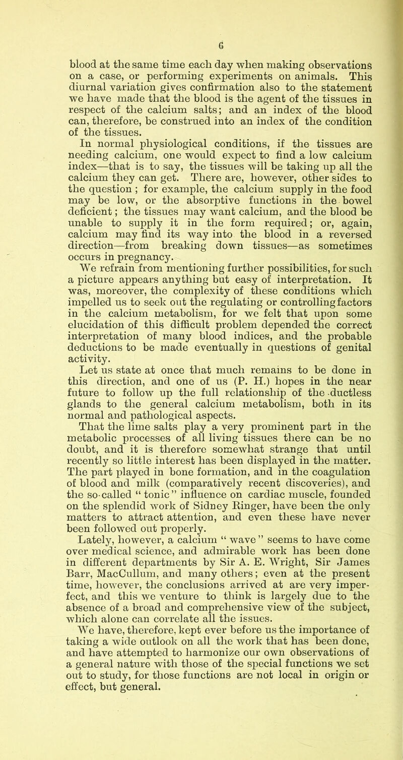 G blood at the same time each day when making observations on a case, or performing experiments on animals. This diurnal variation gives confirmation also to the statement we have made that the blood is the agent of the tissues in respect of the calcium salts; and an index of the blood can, therefore, be construed into an index of the condition of the tissues. In normal physiological conditions, if the tissues are needing calcium, one would expect to find a low calcium index—that is to say, the tissues will be taking up all the calcium they can get. There are, however, other sides to the question ; for example, the calcium supply in the food may be low, or the absorptive functions in the bowel deficient; the tissues may want calcium, and the blood be unable to supply it in the form required; or, again, calcium may find its way into the blood in a reversed direction—from breaking down tissues—as sometimes occurs in pregnancy, We refrain from mentioning further possibilities, for such a picture appears anything but easy of interpretation. It was, moreover, the complexity of these conditions which impelled us to seek out the regulating or controlling factors in the calcium metabolism, for we felt that upon some elucidation of this difficult problem depended the correct interpretation of many blood indices, and the probable deductions to be made eventually in questions of genital activity. Let us state at once that much remains to be done in this direction, and one of us (P. H.) hopes in the near future to follow up the full relationship of the ductless glands to the general calcium metabolism, both in its normal and pathological aspects. That the lime salts play a very prominent part in the metabolic processes of all living tissues there can be no doubt, and it is therefore somewhat strange that until recently so little interest has been displayed in the matter. The part played in bone formation, and in the coagulation of blood and milk (comparatively recent discoveries), and the so-called “ tonic” influence on cardiac muscle, founded on the splendid work of Sidney Ringer, have been the only matters to attract attention, and even these have never been followed out properly. Lately, however, a calcium “ wave ” seems to have come over medical science, and admirable work has been done in different departments by Sir A. E. Wright, Sir James Barr, MacCullum, and many others; even at the present time, however, the conclusions arrived at are very imper- fect, and this we venture to think is largely due to the absence of a broad and comprehensive view of the subject, which alone can correlate all the issues. We have, therefore, kept ever before us the importance of taking a wide outlook on all the work that has been done, and have attempted to harmonize our own observations of a general nature with those of the special functions we set out to study, for those functions are not local in origin or effect, but general.