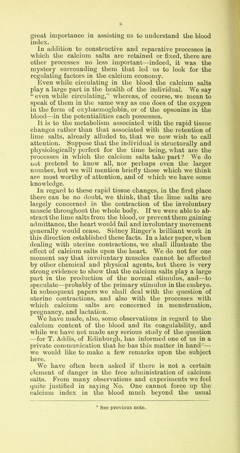 great importance in assisting us to understand the blood index. In addition to constructive and reparative processes in which the calcium salts are retained or fixed, there are other processes no less important—indeed, it was the mystery surrounding them that led us to look for the regulating factors in the calcium economy. Even while circulating in the blood the calcium salts play a large part in the health of the individual. We say “ even while circulating,” whereas, of course, we mean to speak of them in the same way as one does of the oxygen in the form of oxyhaemoglobin, or of the opsonins in the blood—in the potentialities each possesses. It is to the metabolism associated with the rapid tissue changes rather than that associated with the retention of lime salts, already alluded to, that we now wish to call attention. Suppose that the individual is structurally and physiologically perfect for the time being, what are the processes in which the calcium salts take part ? We do not pretend to know all, nor perhaps even the larger number, but we will mention briefly those which we think are most worthy of attention, and of which we have some knowledge. In regard to these rapid tissue changes, in the first place there can be no doubt, we think, that the lime salts are largely concerned in the contraction of the involuntary muscle throughout the whole body. If we were able to ab- stract the lime salts from the blood, or prevent them gaining admittance, the heart would fail and involuntary movement generally would cease. Sidney Ringer’s brilliant work in this direction established these facts. In a later paper, when dealing with uterine contractions, we shall illustrate the effect of calcium salts upon the heart. We do not for one moment say that involuntary muscles cannot be affected by other chemical and physical agents, but there is very strong evidence to show that the calcium salts play a large part in the production of the normal stimulus, and—lo speculate—probably of the primary stimulus in the embryo. In subsequent papers we shall deal with the question of uterine contractions, and also with the processes with which calcium salts are concerned in menstruation, pregnancy, and lactation. We have made, also, some observations in regard to the calcium content of the blood and its coagulability, and while we have not made any serious study of the question —for T. Addis, of Edinburgh, has informed one of us in a private communication that he has this matter in hand’'— we would like to make a few remarks upon the subject here. We have often been asked if there is not a certain element of danger in the free administration of calcium salts. From many observations and experiments we feel quite justified in saying No. One cannot force up the calcium index in the blood much beyond the usual * See previous note.