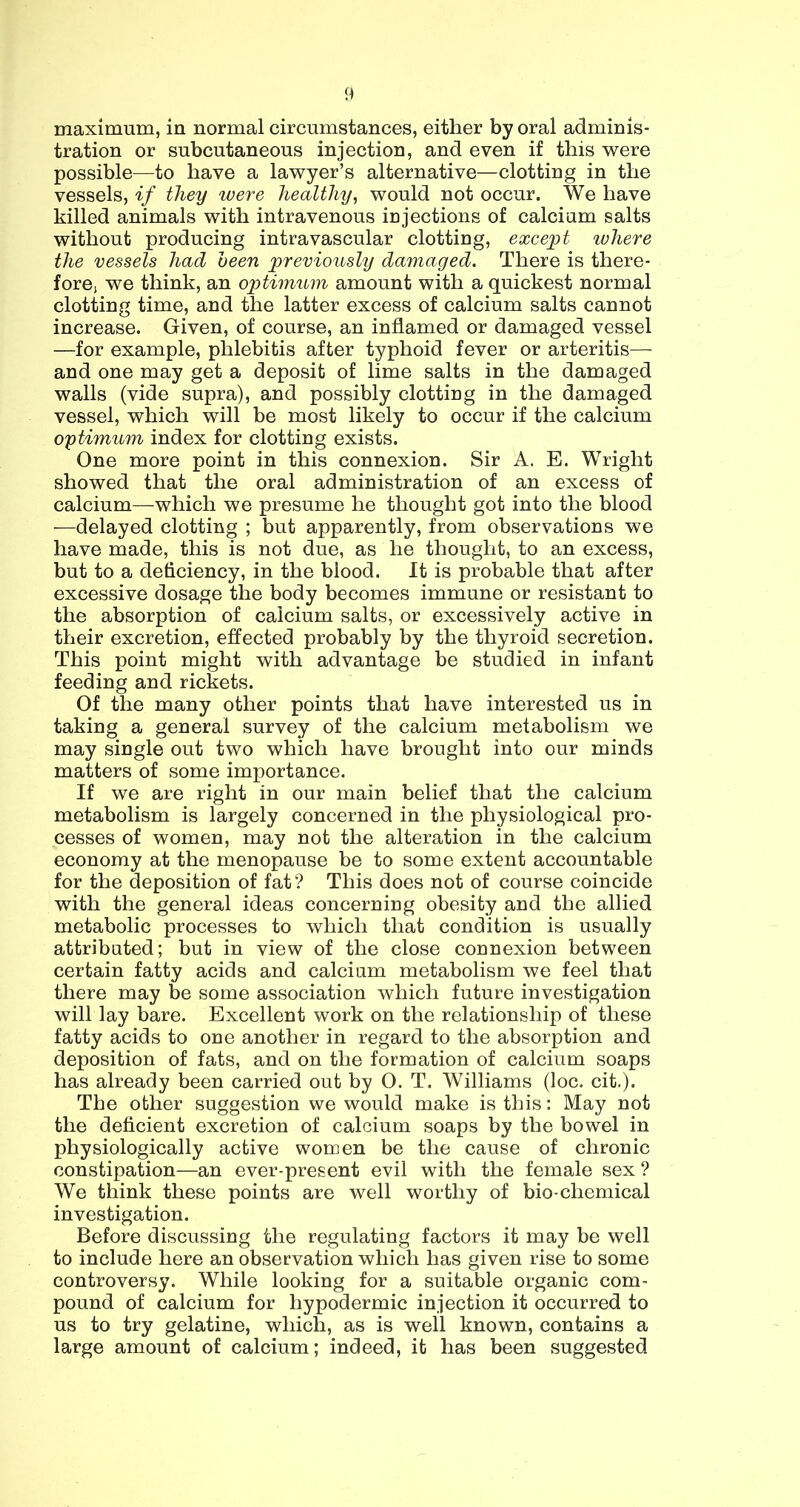 maximum, in normal circumstances, either by oral adminis- tration or subcutaneous injection, and even if this were possible—to have a lawyer’s alternative—clotting in the vessels, if they were healthy, would not occur. We have killed animals with intravenous injections of calcium salts without producing intravascular clotting, exce]_H ivhere the vessels had heen previously damaged. There is there- fore) we think, an optimum amount with a quickest normal clotting time, and the latter excess of calcium salts cannot increase. Given, of course, an inflamed or damaged vessel —for example, phlebitis after typhoid fever or arteritis— and one may get a deposit of lime salts in the damaged walls (vide supra), and possibly clotting in the damaged vessel, which will be most likely to occur if the calcium optimum index for clotting exists. One more point in this connexion. Sir A. E. Wright showed that the oral administration of an excess of calcium—which we presume he thought got into the blood —delayed clotting ; but apparently, from observations we have made, this is not due, as he thought, to an excess, but to a deficiency, in the blood. It is probable that after excessive dosage the body becomes immune or resistant to the absorption of calcium salts, or excessively active in their excretion, effected probably by the thyroid secretion. This point might with advantage be studied in infant feeding and rickets. Of the many other points that have interested us in taking a general survey of the calcium metabolism we may single out two which have brought into our minds matters of some importance. If we are right in our main belief that the calcium metabolism is largely concerned in the physiological pro- cesses of women, may not the alteration in the calcium economy at the menopause be to some extent accountable for the deposition of fat? This does not of course coincide with the general ideas concerning obesity and the allied metabolic processes to which that condition is usually attributed; but in view of the close connexion between certain fatty acids and calcium metabolism we feel that there may be some association which future investigation will lay bare. Excellent work on the relationship of these fatty acids to one another in regard to the absorption and deposition of fats, and on the formation of calcium soaps has already been carried out by O. T. Williams (loc. cit,). The other suggestion we would make is this: May not the deficient excretion of calcium soaps by the bowel in physiologically active women be the cause of chronic constipation—an ever-present evil with the female sex ? We think these points are well worthy of bio-chemical investigation. Before discussing the regulating factors it may be well to include here an observation which has given rise to some controversy. While looking for a suitable organic com- pound of calcium for hypodermic injection it occurred to us to try gelatine, which, as is well known, contains a large amount of calcium; indeed, it has been suggested