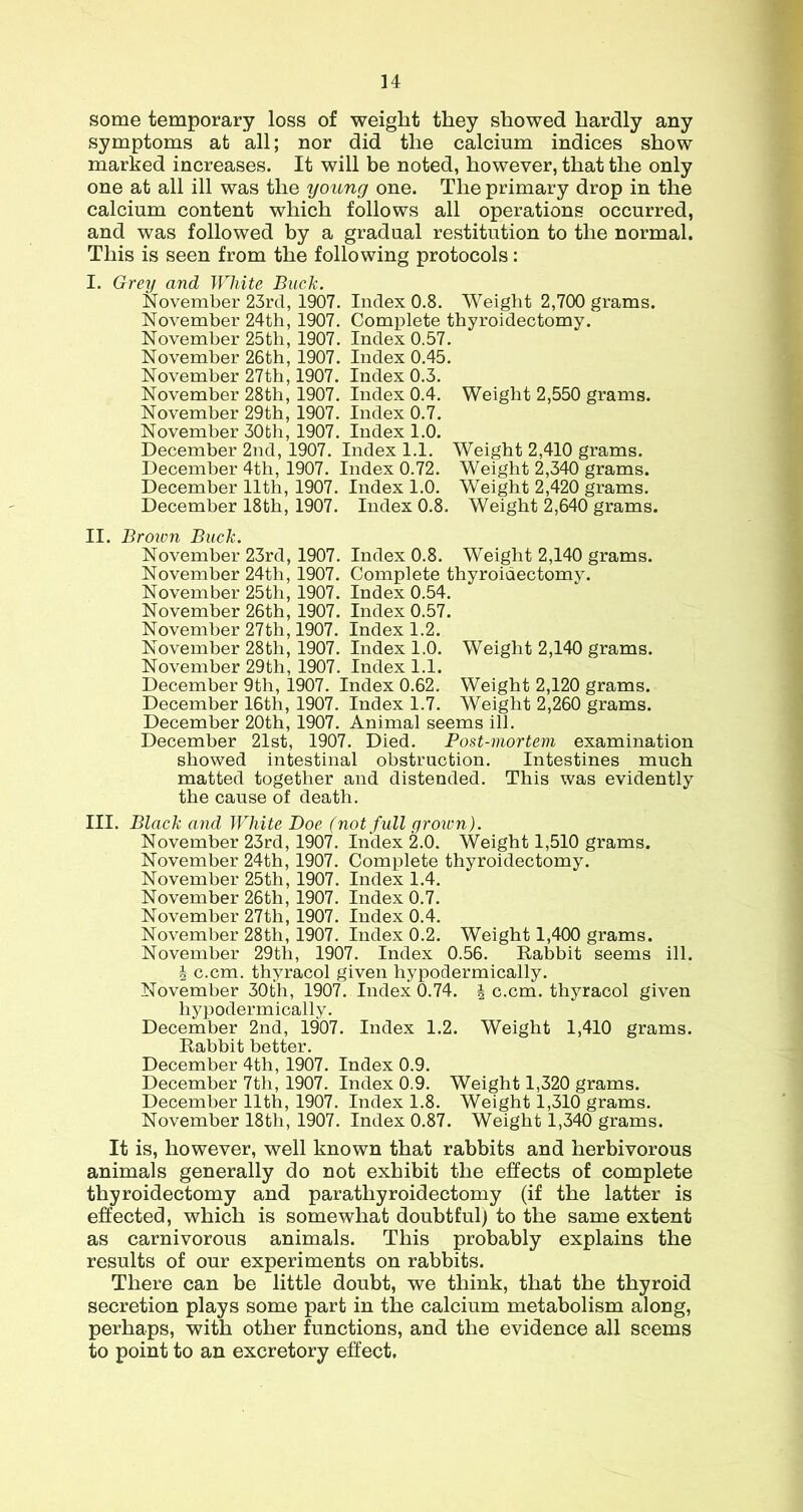 some temporary loss of weight they showed hardly any symptoms at all; nor did the calcium indices show marked increases. It will be noted, however, that the only one at all ill was the young one. The primary drop in the calcium content which follows all operations occurred, and was followed by a gradual restitution to the normal. This is seen from the following protocols: I. Grey and White Buck. November 23rd, 1907. Index 0.8. Weight 2,700 grams. November 24th, 1907. Complete thyroidectomy. November 25th, 1907. Index 0.57. November 26th, 1907. Index 0.45. November 27th, 1907. Index 0.3. November 28th, 1907. Index 0.4. Weight 2,550 grams. November 29th, 1907. Index 0.7. November 30th, 1907. Index 1.0. December 2nd, 1907. Index I.l. Weight 2,410 grams. December 4th, 1907. Index 0.72. Weight 2,340 grams. December 11th, 1907. Index 1.0. Weight 2,420 grams. December 18th, 1907. Index 0.8. Weight 2,640 grams. II. Broivn Buck. November 23rd, 1907. Index 0.8. Weight 2,140 grams. November 24th, 1907. Complete thyroidectomy. November 25th, 1907. Index 0.54. November 26th, 1907. Index 0.57. November 27th, 1907. Index 1.2. November 28th, 1907. Index 1.0. Weight 2,140 grams. November 29th, 1907. Index 1.1. December 9th, 1907. Index 0.62. Weight 2,120 grams. December 16th, 1907. Index 1.7. Weight 2,260 grams. December 20th, 1907. Animal seems ill. December 21st, 1907. Died. Post-mortem examination showed intestinal obstruction. Intestines much matted together and distended. This was evidently the cause of death. III. Black and White Doe (not full grown). November 23rd, 1907. Index 2.0. Weight 1,510 grams. November 24th, 1907. Complete thyroidectomy. November 25th, 1907. Index 1.4. November 26th, 1907. Index 0.7. November 27th, 1907. Index 0.4. November 28th, 1907. Index 0.2. Weight 1,400 grams. November 29th, 1907. Index 0.56. Babbit seems ill. J c.cm. thyracol given hypodermically. November 30th, 1907. Index 0.74. | c.cm. thyracol given hypodermically. December 2nd, 1907. Index 1.2. Weight 1,410 grams. Babbit better. December 4th, 1907. Index 0.9. December 7th, 1907. Index 0.9. Weight 1,320 grams. December 11th, 1907. Index 1.8. Weight 1,310 grams. November 18th, 1907. Index 0.87. Weight l,v340 grams. It is, however, well known that rabbits and herbivorous animals generally do not exhibit the effects of complete thyroidectomy and parathyroidectomy (if the latter is effected, which is somewhat doubtful) to the same extent as carnivorous animals. This probably explains the results of our experiments on rabbits. There can be little doubt, we think, that the thyroid secretion plays some part in the calcium metabolism along, perhaps, with other functions, and the evidence all seems to point to an excretory effect.