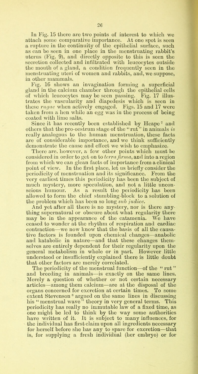 In Fig. 15 there are two points of interest to which we attach ^ome comparative importance. At one spot is seen a rupture in the continuity of the epithelial surface, such as can be seen in one place in the menstruating rabbit’s uterus (Fig. 9), and directly opposite to this is seen the secretion collected and infiltrated with leucocytes outside the mouth of a gland, a condition frequently seen in the menstruating uteri of women and rabbits, and, we suppose, in other mammals. Fig. 16 shows an invagination forming a superficial gland in the calcium chamber through the epithelial cells of which leucocytes may be seen passing. Fig. 17 illus- trates the vascularity and diapedesis which is seen in these rugae when actively engaged. Figs. 15 and 17 were taken from a hen while an egg was in the process of being coated with lime salts. Since it has recently been established by Heape and others that the pro-oestrum stage of the “rut” in animals is really analogous to the human menstruation, these facts are of considerable importance, and we think sufficiently demonstrate the cause and effect we wish to emphasize. There are, however, a few other points which must be considered in order to get on to terra firma, and into a region from which we can glean facts of importance from a clinical point of view. In the first place, let us briefly consider the periodicity of menstruation and its significance. From the very earliest times this periodicity has been the subject of much mystery, more speculation, and not a little uncon- scious humour. As a result the periodicity has been allowed to form the chief stumbling-block to a solution of the problem which has been so long sub judice. And yet after all there is no mystery, nor is there any- thing supernatural or obscure about what regularity there may be in the appearance of the catamenia. We have ceased to wonder at the rhythm of respiration and cardiac contraction—we now know that the basis of all the causa- tive factors is founded upon chemical changes—anabolic and katabolic in nature—and that these changes them- selves are entirely dependent for their regularity upon the general metabolism in whole or in part. However little understood or insufficiently explained there is little doubt that other factors are merely correlated. The periodicity of the menstrual function—of the “ rut ” and breeding in animals—is exactly on the same lines. Merely a question of whether or not certain necessary articles—among them calcium—are at the disposal of the organs concerned for excretion at certain times. To some extent Stevenson ® argued on the same lines in discussing his “ menstrual wave” theory in very general terms. This periodicity has really no immutable law of a fixed time, as one might be led to think by the way some authorities have written of it. It is subject to many influences, for the individual has first claim upon all ingredients necessary for herself before she has any to spare for excretion—that is, for supplying a fresh individual (her embryo) or for