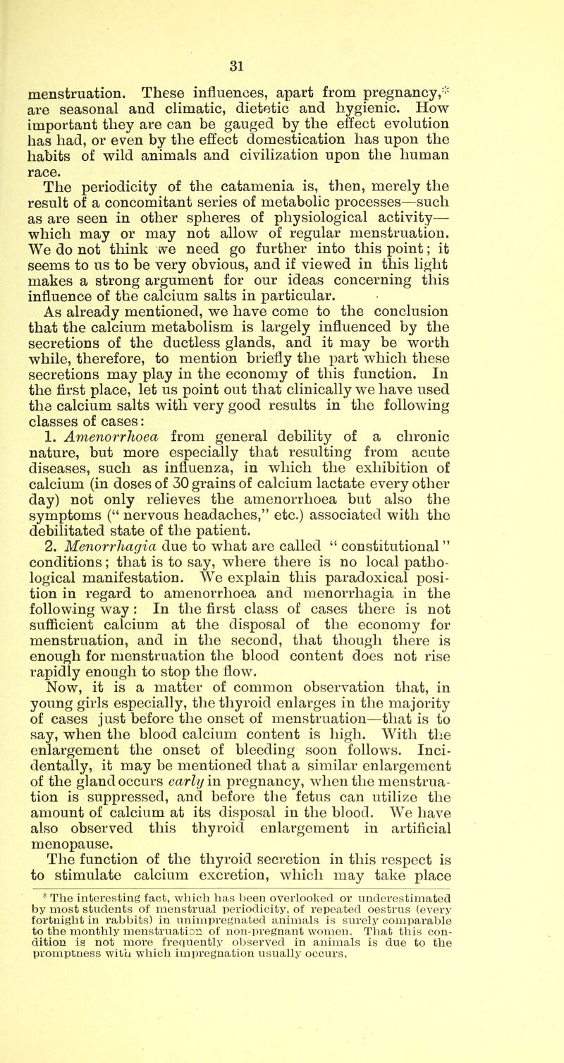menstruation. These influences, apart from pregnancy,''' are seasonal and climatic, dietetic and hygienic. How important they are can be gauged by the effect evolution has had, or even by the effect domestication has upon the habits of wild animals and civilization upon the human race. The periodicity of the catamenia is, then, merely the result of a concomitant series of metabolic processes—such as are seen in other spheres of physiological activity— which may or may not allow of regular menstruation. We do not think we need go further into this point; it seems to us to be very obvious, and if viewed in this light makes a strong argument for our ideas concerning this influence of the calcium salts in particular. As already mentioned, we have come to the conclusion that the calcium metabolism is largely influenced by the secretions of the ductless glands, and it may be worth while, therefore, to mention briefly the part which these secretions may play in the economy of this function. In the first place, let us point out that clinically we have used the calcium salts with very good results in the following classes of cases: 1. Amenorrhoea from general debility of a chronic nature, but more especially that resulting from acute diseases, such as influenza, in which the exhibition of calcium (in doses of 30 grains of calcium lactate every other day) not only relieves the amenorrhoea but also the symptoms (“ nervous headaches,” etc.) associated with the debilitated state of the patient. 2. Menorrhagia due to what are called “ constitutional ” conditions; that is to say, where there is no local patho- logical manifestation. We explain this paradoxical posi- tion in regard to amenorrhoea and menorrhagia in the following way: In the first class of cases there is not sufficient calcium at the disposal of the economy for menstruation, and in the second, that though there is enough for menstruation the blood content does not rise rapidly enough to stop the flow. Now, it is a matter of common observation that, in young girls especially, the thyroid enlarges in the majority of cases just before the onset of menstruation—that is to say, when the blood calcium content is high. With the enlargement the onset of bleeding soon follows. Inci- dentally, it may be mentioned that a similar enlargement of the gland occurs early in pregnancy, when the menstrua- tion is suppressed, and before the fetus can utilize the amount of calcium at its disposal in the blood. We have also observed this thyroid enlargement in artificial menopause. The function of the thyroid secretion in this respect is to stimulate calcium excretion, which may take place * The interesting fact, which has been overlooked or underestimated by most students of menstrual periodicity, of repeated oestrus (every fortnight in rabbits) in unimpregnated animals is surely comparable to the monthly menstruation of non-pregnant women. That this con- dition is not more frequently observed in animals is due to the promptness with which impregnation usually occurs.
