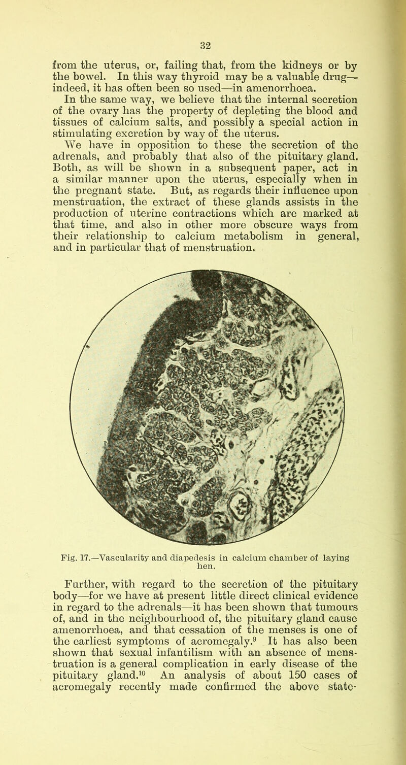 from the uterus, or, failing that, from the kidneys or by the bowel. In this way thyroid may be a valuable drug— indeed, it has often been so used—in amenorrhoea. In the same way, we believe that the internal secretion of the ovary has the property of depleting the blood and tissues of calcium salts, and possibly a special action in stimulating excretion by way of the uterus. We have in opposition to these the secretion of the adrenals, and probably that also of the pituitary gland. Both, as will be shown in a subsequent paper, act in a similar manner upon the uterus, especially when in the pregnant state. But, as regards their influence upon menstruation, the extract of these glands assists in the production of uterine contractions which are marked at that time, and also in other more obscure ways from their relationship to calcium metabolism in general, and in particular that of menstruation. Fig. 17.—Vascularity and diapedesis in calcium chamber of laying hen. Further, with regard to the secretion of the pituitary body—for we have at present little direct clinical evidence in regard to the adrenals—it has been shown that tumours of, and in the neighbourhood of, the pituitary gland cause amenorrhoea, and that cessation of the menses is one of the earliest symptoms of acromegaly.^ It has also been shown that sexual infantilism with an absence of mens- truation is a general complication in early disease of the pituitary gland.^° An analysis of about 150 cases of acromegaly recently made confirmed the above state-