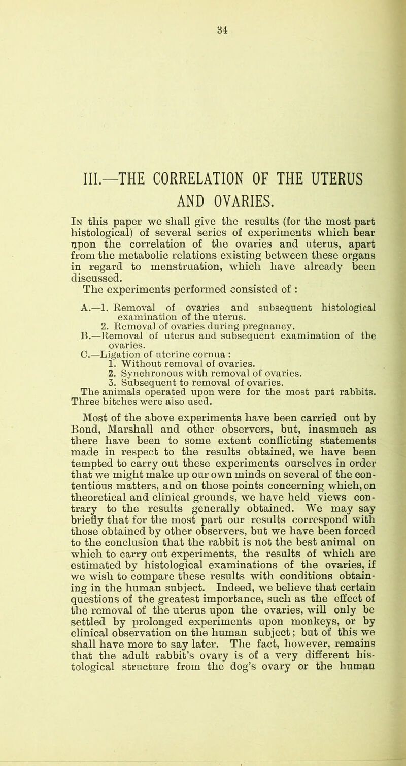 III—THE CORRELATION OF THE UTERUS AND OVARIES. In this paper we shall give the results (for the most part histological) of several series of experiments which bear upon the correlation of the ovaries and uterus, apart from the metabolic relations existing between these organs in regard to menstruation, which have already been discussed. The experiments performed consisted of : A. —1. Removal of ovaries and subsequent histological examination of the uterus. 2. Removal of ovaries during pregnancy. B. —Removal of uterus and subsequent examination of the ovaries. C. —Ligation of uterine cornua : 1. Without removal of ovaries. 2. Synchronous with removal of ovaries. 3. Subsequent to removal of ovaries. The animals operated upon were for the most part rabbits. Three bitches were also used. Most of the above experiments have been carried out by Bond, Marshall and other observers, but, inasmuch as there have been to some extent conflicting statements made in respect to the results obtained, we have been tempted to carry out these experiments ourselves in order that we might make up our own minds on several of the con- tentious matters, and on those points concerning which, on theoretical and clinical grounds, we have held views con- trary to the results generally obtained. We may say briefly that for the most part our results correspond with those obtained by other observers, but we have been forced to the conclusion that the rabbit is not the best animal on which to carry out experiments, the results of which are estimated by histological examinations of the ovaries, if we wish to compare these results with conditions obtain- ing in the human subject. Indeed, we believe that certain questions of the greatest importance, such as the effect of the removal of the uterus upon the ovaries, will only be settled by prolonged experiments upon monkeys, or by clinical observation on the human subject; but of this we shall have more to say later. The fact, however, remains that the adult rabbit’s ovary is of a very different his- tological structure from the dog’s ovary or the human