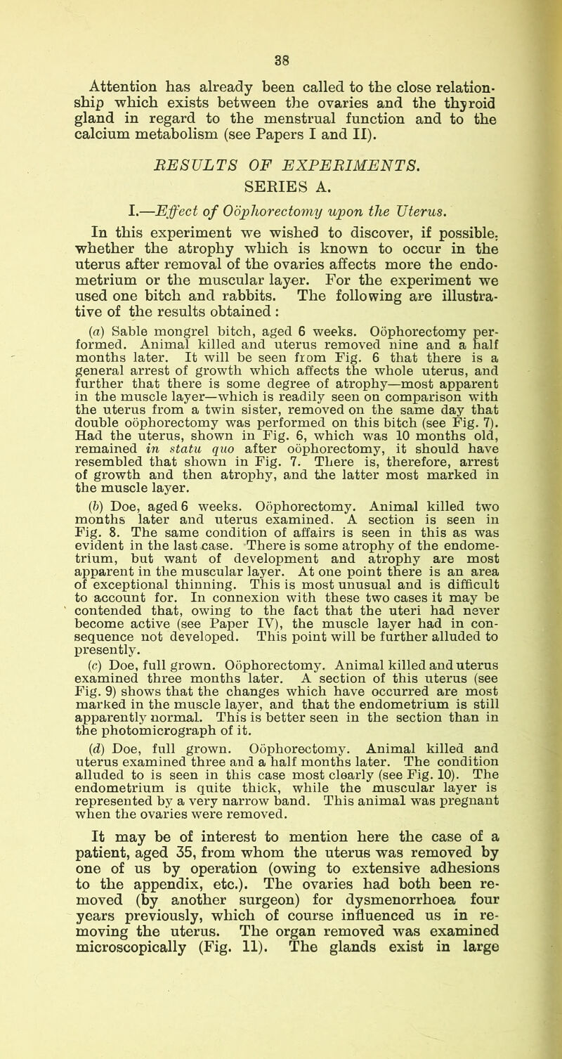 Attention has already been called to the close relation- ship which exists between the ovaries and the thyroid gland in regard to the menstrual function and to the calcium metabolism (see Papers I and II). BESULTS OF EXPEBIMENTS. SERIES A. I.—Effect of Oophorectomy upon the Uterus. In this experiment we wished to discover, if possible, whether the atrophy which is known to occur in the uterus after removal of the ovaries affects more the endo- metrium or the muscular layer. For the experiment we used one bitch and rabbits. The following are illustra- tive of the results obtained : (a) Sable mongrel bitch, aged 6 weeks. Oophorectomy per- formed. Animal killed and uterus removed nine and a half months later. It will be seen from Fig. 6 that there is a general arrest of growth which affects the whole uterus, and further that there is some degree of atrophy—most apparent in the muscle layer—which is readily seen on comparison with the uterus from a twin sister, removed on the same day that double oophorectomy was performed on this bitch (see Fig. 7). Had the uterus, shown in Fig. 6, which was 10 months old, remained in statu quo after oophorectomy, it should have resembled that shown in Fig. 7. There is, therefore, arrest of growth and then atrophy, and the latter most marked in the muscle layer. (b) Doe, aged 6 weeks. Oophorectomy. Animal killed two months later and uterus examined. A section is seen in Fig. 8. The same condition of affairs is seen in this as was evident in the last case. There is some atrophy of the endome- trium, but want of development and atrophy are most apparent in the muscular layer. At one point there is an area of exceptional thinning. This is most unusual and is difficult to account for. In connexion with these two cases it may be contended that, owing to the fact that the uteri had never become active (see Paper IV), the muscle layer had in con- sequence not developed. This point will be further alluded to presently. (c) Doe, full grown. Oophorectomy. Animal killed and uterus examined three months later. A section of this uterus (see Fig. 9) shows that the changes which have occurred are most marked in the muscle layer, and that the endometrium is still apparently normal. This is better seen in the section than in the photomicrograph of it. (d) Doe, full grown. Oophorectomy. Animal killed and uterus examined three and a half months later. The condition alluded to is seen in this case most clearly (see Fig. 10). The endometrium is quite thick, while the muscular layer is represented by a very narrow band. This animal was pregnant when the ovaries were removed. It may be of interest to mention here the case of a patient, aged 35, from whom the uterus was removed by one of us by operation (owing to extensive adhesions to the appendix, etc.). The ovaries had both been re- moved (by another surgeon) for dysmenorrhoea four years previously, which of course influenced us in re- moving the uterus. The organ removed was examined microscopically (Fig. 11). The glands exist in large