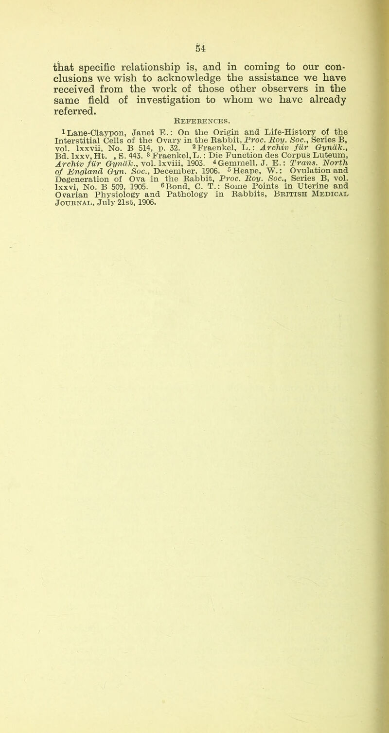 that specific relationship is, and in coming to our con- clusions we wish to acknowledge the assistance we have received from the work of those other observers in the same field of investigation to whom we have already referred. References. 1 Lane-Claypon, Janet E.: On the Origin and Life-History of the Interstitial Cells of the Ovary in the Rabbit, Proc. Boy. Soc., Series B, vol. Ixxvii, No. B 514, p. 32. 2Fraenkel, L.: Archiv fiir Gyndk., Bd. Ixxv, Ht. , S. 443. 8 Fraenkel.L.: Die Function des Corpus Luteum, Archiv fiir Gyndk., Yol. IxYiii, 1903. ^Gemmell, J. E.; Trans. North of England Gyn. Soc., December. 1906. ^ Heape, W.: Ovulation and Degeneration of Ova in the Rabbit, Proc. Boy. Soc., Series B, vol. Ixxvi, No. B 509, 1905. ^Bond, C. T,: Some Points in Uterine and Ovarian Physiology and Pathology in Rabbits, British Medicae Journal, July 21st, 1906.