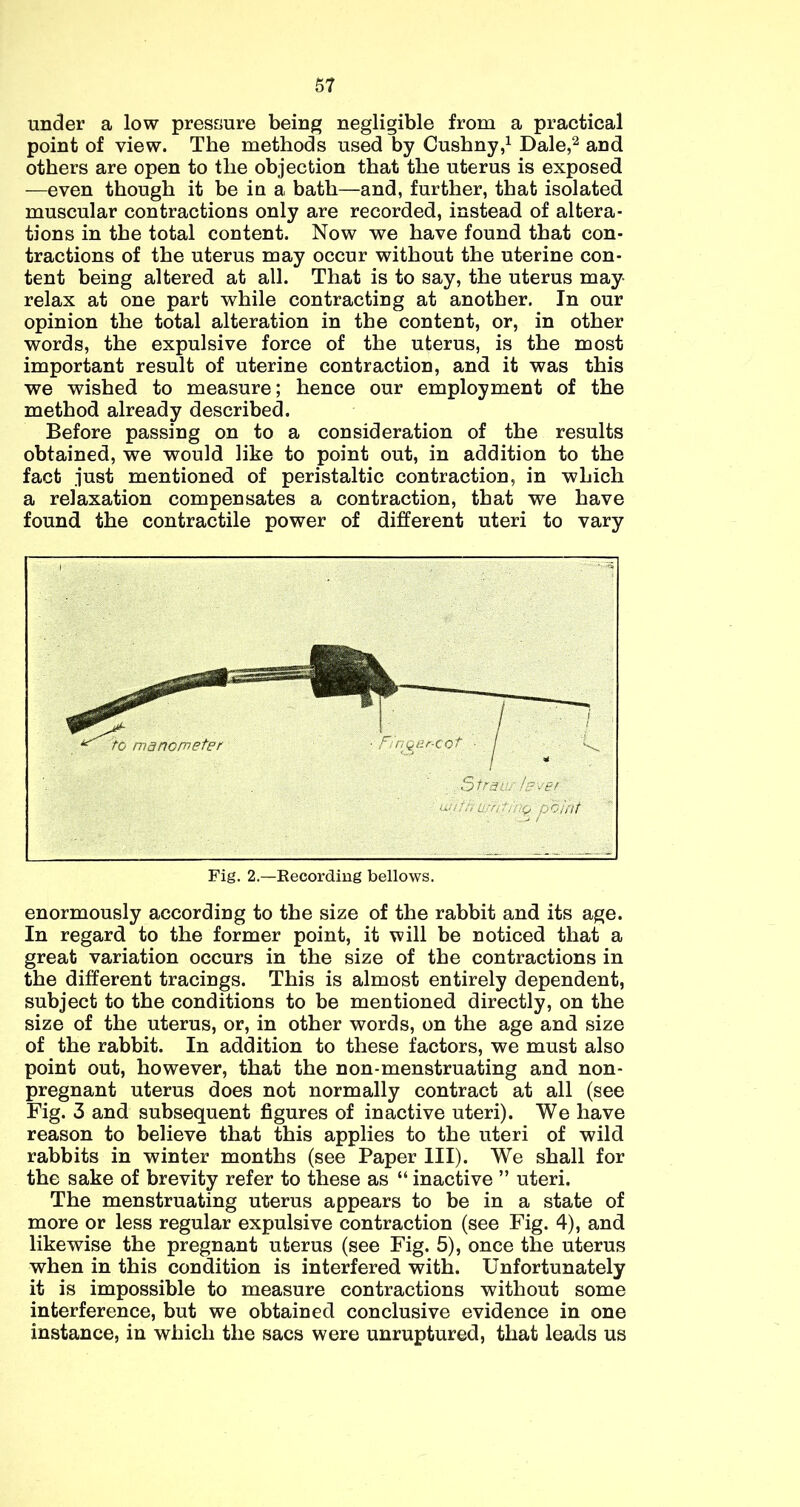 under a low pressure being negligible from a practical point of view. The methods used by Cushny,i Dale,^ and others are open to the objection that the uterus is exposed —even though it be in a bath—and, further, that isolated muscular contractions only are recorded, instead of altera- tions in the total content. Now we have found that con- tractions of the uterus may occur without the uterine con- tent being altered at all. That is to say, the uterus may relax at one part while contracting at another. In our opinion the total alteration in the content, or, in other words, the expulsive force of the uterus, is the most important result of uterine contraction, and it was this we wished to measure; hence our employment of the method already described. Before passing on to a consideration of the results obtained, we would like to point out, in addition to the fact just mentioned of peristaltic contraction, in which a relaxation compensates a contraction, that we have found the contractile power of different uteri to vary enormously according to the size of the rabbit and its age. In regard to the former point, it will be noticed that a great variation occurs in the size of the contractions in the different tracings. This is almost entirely dependent, subject to the conditions to be mentioned directly, on the size of the uterus, or, in other words, on the age and size of the rabbit. In addition to these factors, we must also point out, however, that the non-menstruating and non- pregnant uterus does not normally contract at all (see Fig. 3 and subsequent figures of inactive uteri). We have reason to believe that this applies to the uteri of wild rabbits in winter months (see Paper III). We shall for the sake of brevity refer to these as “ inactive ” uteri. The menstruating uterus appears to be in a state of more or less regular expulsive contraction (see Fig. 4), and likewise the pregnant uterus (see Fig. 5), once the uterus when in this condition is interfered with. Unfortunately it is impossible to measure contractions without some interference, but we obtained conclusive evidence in one instance, in which the sacs were unruptured, that leads us