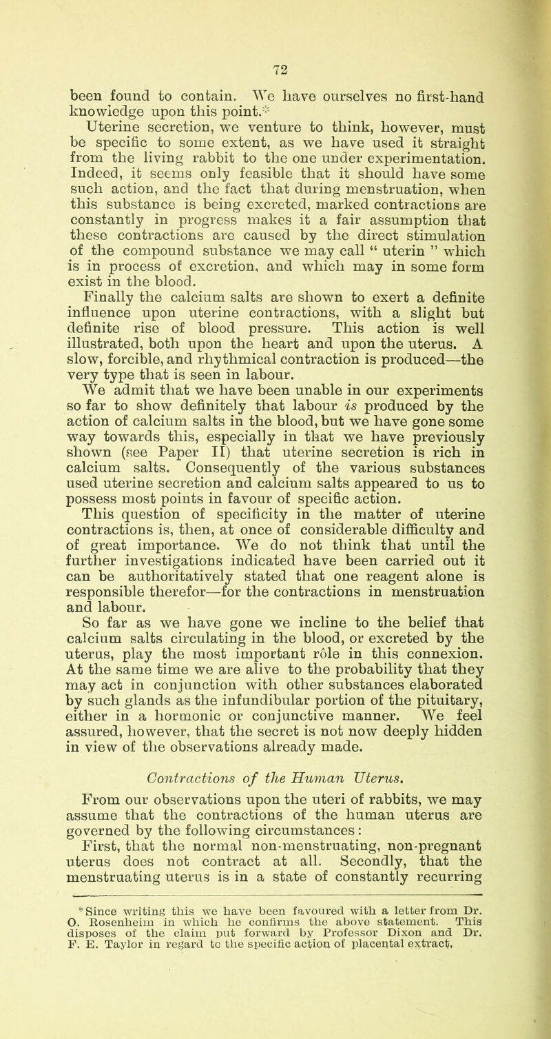 been found to contain. We have ourselves no first-hand knowledge upon this point.''' Uterine secretion, we venture to think, however, must be specific to some extent, as we have used it straight from the living rabbit to the one under experimentation. Indeed, it seems only feasible that it should have some such action, and the fact that during menstruation, when this substance is being excreted, marked contractions are constantly in progress makes it a fair assumption that these contractions are caused by the direct stimulation of the compound substance we may call “ uterin ” which is in process of excretion, and which may in some form exist in the blood. Finally the calcium salts are shown to exert a definite influence upon uterine contractions, with a slight but definite rise of blood pressure. This action is well illustrated, both upon the heart and upon the uterus. A slow, forcible, and rhythmical contraction is produced—the very type that is seen in labour. We admit that we have been unable in our experiments so far to show definitely that labour is produced by the action of calcium salts in the blood, but we have gone some way towards this, especially in that we have previously shown (see Paper II) that uterine secretion is rich in calcium salts. Consequently of the various substances used uterine secretion and calcium salts appeared to us to possess most points in favour of specific action. This question of specificity in the matter of uterine contractions is, then, at once of considerable difficulty and of great importance. We do not think that until the further investigations indicated have been carried out it can be authoritatively stated that one reagent alone is responsible therefor—for the contractions in menstruation and labour. So far as we have gone we incline to the belief that calcium salts circulating in the blood, or excreted by the uterus, play the most important role in this connexion. At the same time we are alive to the probability that they may act in conjunction with other substances elaborated by such glands as the infundibular portion of the pituitary, either in a hormonic or conjunctive manner. We feel assured, however, that the secret is not now deeply hidden in view of the observations already made. Contractions of the Human Uterus. From our observations upon the uteri of rabbits, we may assume that the contractions of the human uterus are governed by the following circumstances : First, that the normal non-menstruating, non-pregnant uterus does not contract at all. Secondly, that the menstruating uterus is in a state of constantly recurring * Since writing this we have been favoured with a letter from Dr. O. Rosenheim in which he confirms the above statement. This disposes of the claim put forward by Professor Dixon and Dr. F. E. Taylor in regard to the specific action of placental extract.