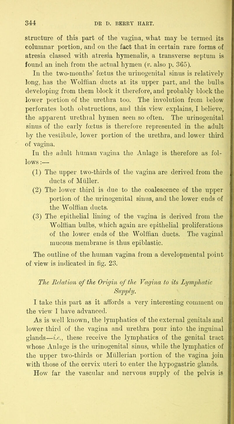 structure of this part of the vagina, what may be termed its columnar portion, and on the fact that in certain rare forms of atresia classed with atresia hymenalis, a transverse septum is found an inch from the actual hymen (y. also p. 365). In the two-months’ foetus the urinogenital sinus is relatively long, has the Wolffian ducts at its upper part, and the bulbs developing from them block it therefore, and probably block the lower portion of the urethra too. The involution from below perforates both obstructions, and this view explains, I believe, the apparent urethral hymen seen so often. The urinogenital sinus of the early foetus is therefore represented in the adult by the vestibule, lower portion of the urethra, and lower third of vagina. In the adult human vagina the Anlage is therefore as fol- lows :— (1) The upper two-thirds of the vagina are derived from the ducts of Muller. (2) The lower third is due to the coalescence of the upper portion of the urinogenital sinus, and the lower ends of the Wolffian ducts. (3) The epithelial lining of the vagina is derived from the Wolffian bulbs, which again are epithelial proliferations of the lower ends of the Wolffian ducts. The vaginal mucous membrane is thus epiblastic. The outline of the human vagina from a developmental point of view is indicated in fig. 23. The Relation of the Origin of the Vagina to its Lymphatic Supply. I take this part as it affords a very interesting comment on the view I have advanced. As is well known, the lymphatics of the external genitals and lower third of the vagina and urethra pour into the inguinal glands—i.e., these receive the lymphatics of the genital tract whose Anlage is the urinogenital sinus, while the lymphatics of the upper two-thirds or Mullerian portion of the vagina join with those of the cervix uteri to enter the hypogastric glands. How far the vascular and nervous supply of the pelvis is