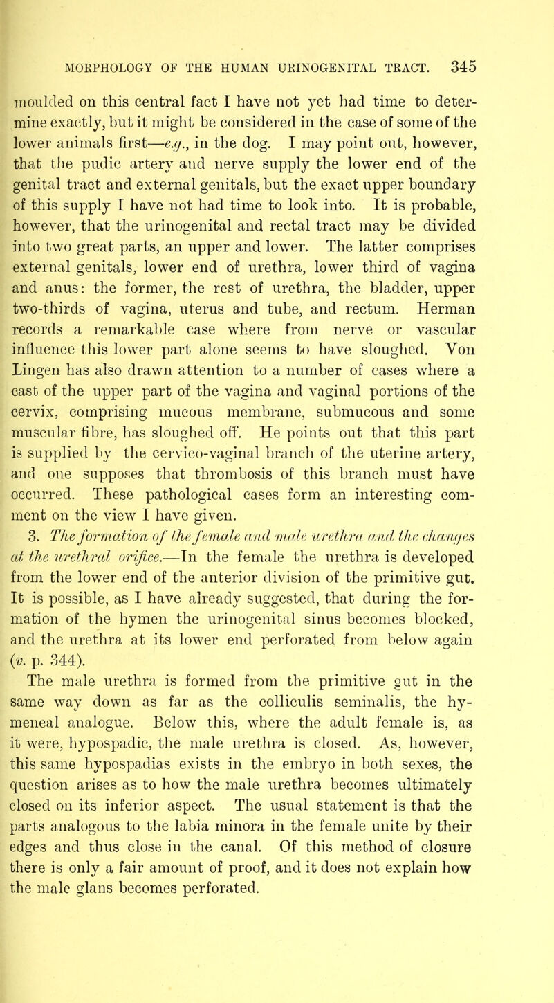 moulded on this central fact I have not yet had time to deter- mine exactly, but it might be considered in the case of some of the lower animals first—e.g., in the dog. I may point out, however, that the pudic artery and nerve supply the lower end of the genital tract and external genitals, but the exact upper boundary of this supply I have not had time to look into. It is probable, however, that the urinogenital and rectal tract may he divided into two great parts, an upper and lower. The latter comprises external genitals, lower end of urethra, lower third of vagina and anus: the former, the rest of urethra, the bladder, upper two-thirds of vagina, uterus and tube, and rectum. Herman records a remarkable case where from nerve or vascular influence this lower part alone seems to have sloughed. Yon Lingen has also drawn attention to a number of cases where a cast of the upper part of the vagina and vaginal portions of the cervix, comprising mucous membrane, submucous and some muscular fibre, has sloughed off. He points out that this part is supplied by the cervico-vaginal branch of the uterine artery, and one supposes that thrombosis of this branch must have occurred. These pathological cases form an interesting com- ment on the view I have given. 3. The formation of the female and male urethra and the changes at the urethral orifice.—In the female the urethra is developed from the lower end of the anterior division of the primitive gut. It is possible, as I have already suggested, that during the for- mation of the hymen the urinogenital sinus becomes blocked, and the urethra at its lower end perforated from below again (v. p. 344). The male urethra is formed from the primitive gut in the same way down as far as the colliculis seminalis, the hy- meneal analogue. Below this, where the adult female is, as it were, hypospadic, the male urethra is closed. As, however, this same hypospadias exists in the embryo in both sexes, the question arises as to how the male urethra becomes ultimately closed on its inferior aspect. The usual statement is that the parts analogous to the labia minora in the female unite by their edges and thus close in the canal. Of this method of closure there is only a fair amount of proof, and it does not explain how the male glans becomes perforated.