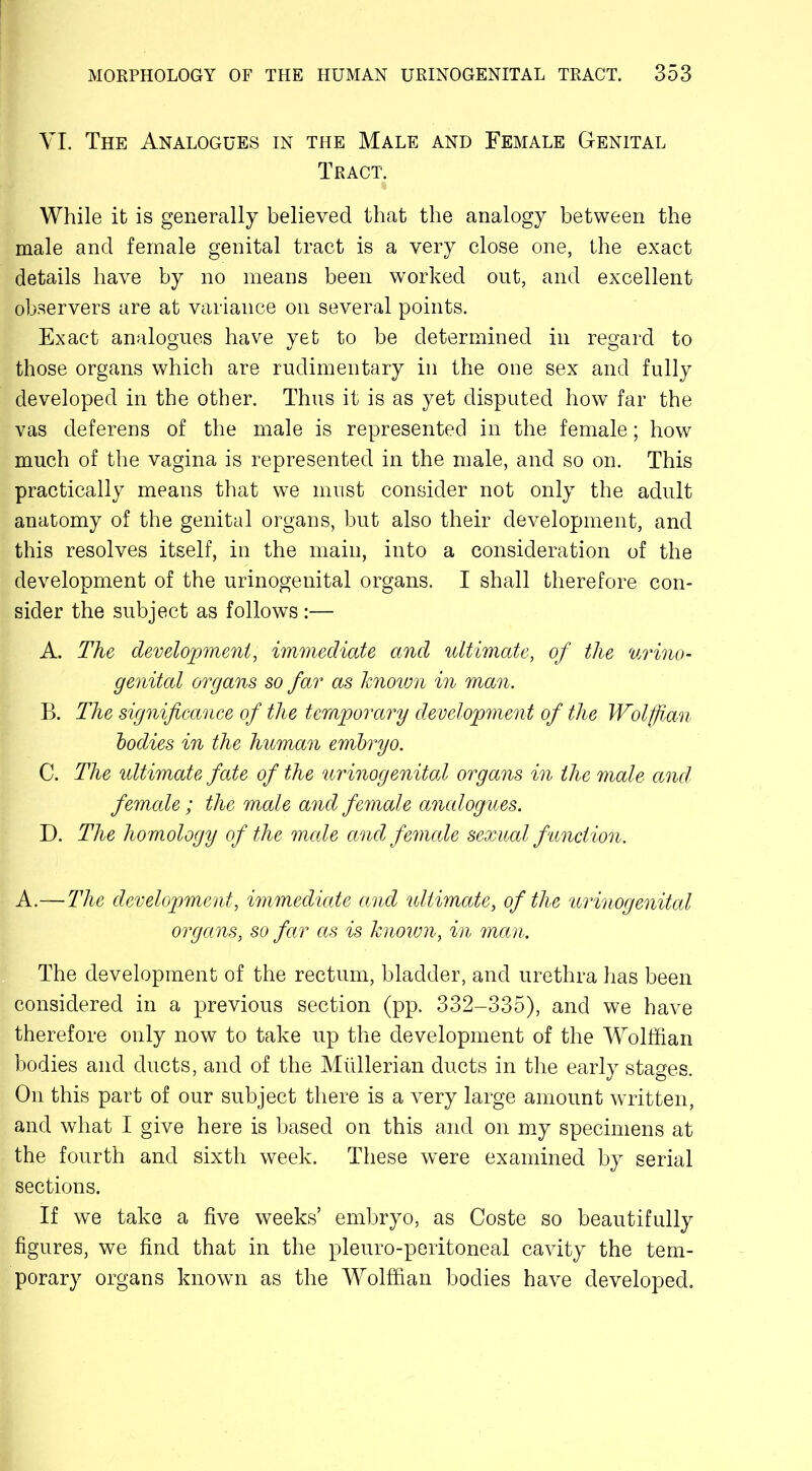 VI. The Analogues in the Male and Female Genital Tract. While it is generally believed that the analogy between the male and female genital tract is a very close one, the exact details have by no means been worked out, and excellent observers are at variance on several points. Exact analogues have yet to be determined in regard to those organs which are rudimentary in the one sex and fully developed in the other. Thus it is as yet disputed how far the vas deferens of the male is represented in the female; how much of the vagina is represented in the male, and so on. This practically means that we must consider not only the adult anatomy of the genital organs, but also their development, and this resolves itself, in the main, into a consideration of the development of the urinogenital organs. I shall therefore con- sider the subject as follows :— A. The development, immediate and ultimate, of the urino- genital organs so far as known in man. B. The significance of the temporary development of the Wolffian bodies in the human embryo. C. The ultimate fate of the urinogenital organs in the male and female ; the male and female analogues. D. The homology of the male and female sexual function. A.—The development, immediate and ultimate, of the urinogenital organs, so far as is known, in man. The development of the rectum, bladder, and urethra has been considered in a previous section (pp. 332-335), and we have therefore only now to take up the development of the Wolffian bodies and ducts, and of the Mullerian ducts in the early stages. On this part of our subject there is a very large amount written, and what I give here is based on this and on my specimens at the fourth and sixth week. These were examined by serial sections. If we take a five weeks’ embryo, as Coste so beautifully figures, we find that in the pleuro-peritoneal cavity the tem- porary organs known as the Wolffian bodies have developed.