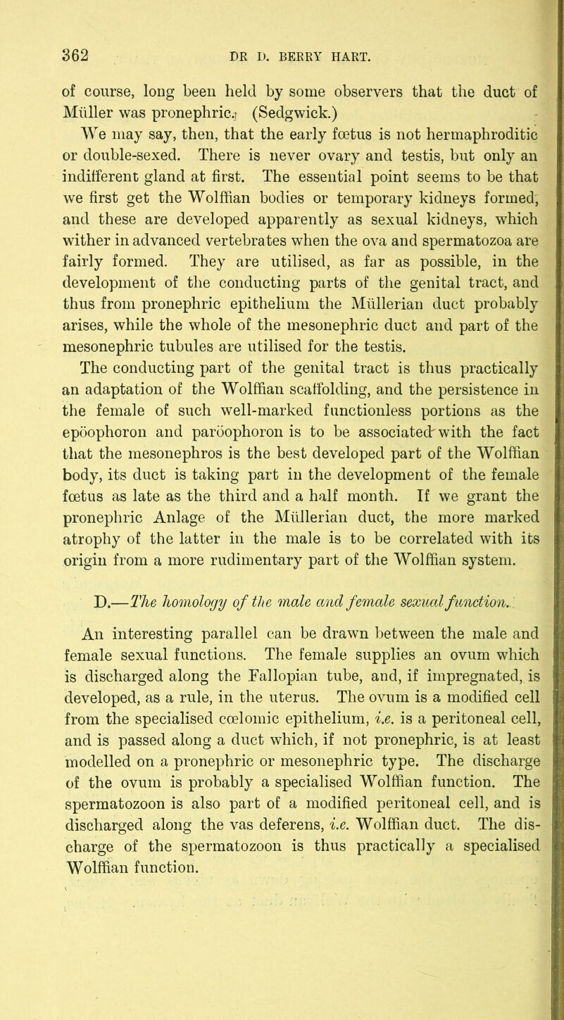 of course, long been held by some observers that the duct of Muller was pronephric.r (Sedgwick.) We may say, then, that the early foetus is not hermaphroditic or double-sexed. There is never ovary and testis, but only an indifferent gland at first. The essential point seems to be that we first get the Wolffian bodies or temporary kidneys formed, and these are developed apparently as sexual kidneys, which wither in advanced vertebrates when the ova and spermatozoa are fairly formed. They are utilised, as far as possible, in the development of the conducting parts of the genital tract, and thus from pronephric epithelium the Mullerian duct probably arises, while the whole of the mesonephric duct and part of the mesonephric tubules are utilised for the testis. The conducting part of the genital tract is thus practically an adaptation of the Wolffian scaffolding, and the persistence in the female of such well-marked functionless portions as the epoophoron and paroophoron is to be associatedrwith the fact that the mesonephros is the best developed part of the Wolffian body, its duct is taking part in the development of the female foetus as late as the third and a half month. If we grant the pronephric Anlage of the Mullerian duct, the more marked atrophy of the latter in the male is to be correlated with its origin from a more rudimentary part of the Wolffian system. D.—The homology of the male and female sexual function. An interesting parallel can be drawn between the male and female sexual functions. The female supplies an ovum which is discharged along the .Fallopian tube, and, if impregnated, is developed, as a rule, in the uterus. The ovum is a modified cell from the specialised ccelomic epithelium, i.e. is a peritoneal cell, and is passed along a duct which, if not pronephric, is at least modelled on a pronephric or mesonephric type. The discharge of the ovum is probably a specialised Wolffian function. The spermatozoon is also part of a modified peritoneal cell, and is discharged along the vas deferens, i.e. Wolffian duct. The dis- charge of the spermatozoon is thus practically a specialised Wolffian function.