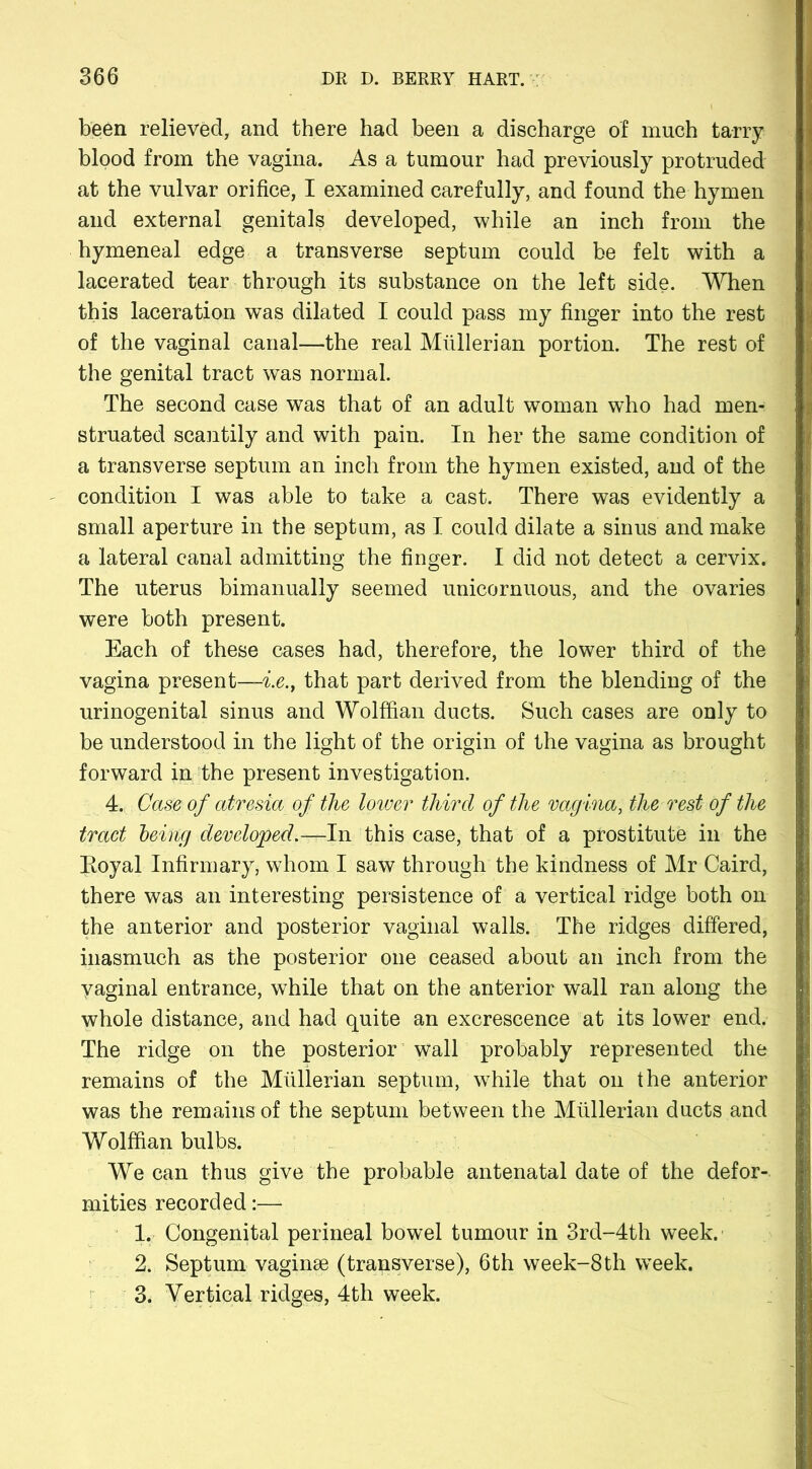 been relieved, and there had been a discharge of much tarry blood from the vagina. As a tumour had previously protruded at the vulvar orifice, I examined carefully, and found the hymen and external genitals developed, while an inch from the hymeneal edge a transverse septum could be felt with a lacerated tear through its substance on the left side. When this laceration was dilated I could pass my finger into the rest of the vaginal canal—the real Mullerian portion. The rest of the genital tract was normal. The second case was that of an adult woman who had men- struated scantily and with pain. In her the same condition of a transverse septum an inch from the hymen existed, and of the condition I was able to take a cast. There was evidently a small aperture in the septum, as I could dilate a sinus and make a lateral canal admitting the finger. I did not detect a cervix. The uterus bimanually seemed unicornuous, and the ovaries were both present. Each of these cases had, therefore, the lower third of the vagina present—i.e., that part derived from the blending of the urinogenital sinus and Wolffian ducts. Such cases are only to be understood in the light of the origin of the vagina as brought forward in the present investigation. 4. Case of atresia of the lower third of the vagina, the rest of the tract being developed.—In this case, that of a prostitute in the Eoyal Infirmary, whom I saw through the kindness of Mr Caird, there was an interesting persistence of a vertical ridge both on the anterior and posterior vaginal walls. The ridges differed, inasmuch as the posterior one ceased about an inch from the yaginal entrance, while that on the anterior wall ran along the whole distance, and had quite an excrescence at its lower end. The ridge on the posterior wall probably represented the remains of the Mullerian septum, while that on the anterior was the remains of the septum between the Mullerian ducts and Wolffian bulbs. We can thus give the probable antenatal date of the defor- mities recorded:—- 1. Congenital perineal bowel tumour in 3rd-4th week. 2. Septum vaginae (transverse), 6th week-8th week. 3. Vertical ridges, 4th week.