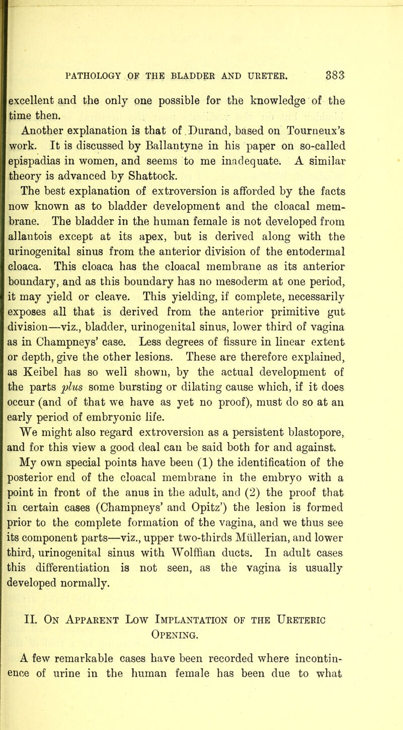 excellent and the only one possible for the knowledge of the time then. Another explanation is that of Durand, based on Tourneux’s work. It is discussed by Ballantyne in his paper on so-called epispadias in women, and seems to me inadequate. A similar theory is advanced by Shattock. The best explanation of extroversion is afforded by the facts now known as to bladder development and the cloacal mem- brane. The bladder in the human female is not developed from allantois except at its apex, but is derived along with the urinogenital sinus from the anterior division of the entodermal cloaca. This cloaca has the cloacal membrane as its anterior boundary, and as this boundary has no mesoderm at one period* it may yield or cleave. This yielding, if complete, necessarily exposes all that is derived from the anterior primitive gut division—viz., bladder, urinogenital sinus, lower third of vagina as in Champneys* case. Less degrees of fissure in linear extent or depth, give the other lesions. These are therefore explained, as Keibel has so well shown, by the actual development of the parts plus some bursting or dilating cause which, if it does occur (and of that we have as yet no proof), must do so at an early period of embryonic life. We might also regard extroversion as a persistent blastopore, and for this view a good deal can be said both for and against. My own special points have been (1) the identification of the posterior end of the cloacal membrane in the embryo with a point in front of the anus in the adult, and (2) the proof that in certain cases (Champneys* and Opitz’) the lesion is formed prior to the complete formation of the vagina, and we thus see its component parts—viz., upper two-thirds Mullerian, and lower third, urinogenital sinus with Wolffian ducts. In adult cases this differentiation is not seen, as the vagina is usually developed normally. II. On Apparent Low Implantation of the Ureteric Opening. A few remarkable cases have been recorded where incontin- ence of urine in the human female has been due to what